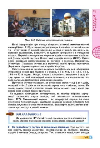 Мал. 116. Київська метеорологічна станція
Нині інформацію про погоду збирають наземні метеорологічні
станції (мал. 116), а також радіолокатори і космічні літальні апара­
ти - супутники. У кожній країні діє мережа станцій, які мають од­
нотипне обладнання, працюють за єдиною програмою і в узгоджені
строки. Мережі спостережень окремих країн є складовими глобаль­
ної (планетарної) системи Всесвітньої служби погоди (ВСП). Світо­
вими центрами спостереження за погодою є Москва, Вашингтон,
Мельбурн. Прогнози погоди для території нашої країни забезпечує
Державна гідрометеорологічна служба України.
Спостереження за погодою ведуться постійно, але вся інформація
збирається кожні три години: в 0 годин, о 3-й, 6-й, 9-й, 12-й, 15-й,
18-й та 21-й годині. Опади, хмари і хмарність, напрямок і силу ві­
тру, грози та інші атмосферні явища позначають у щоденниках по­
годи загальноприйнятими умовними знаками.
Прогнози погоди складають на незначний строк - від 1 до 4 днів,
середній - 4-10 днів та на великий період часу - місяць, сезон. На
жаль, довгострокові прогнози погоди часто неточні, тому вчені шу­
кають нові методи таких прогнозів.
На підставі проведених спостережень та аналізу зібраної інфор­
мації складають карти погоди, які називають синоптичними
(мал. 117). Синоптичні карти - це географічні карти, на яких
умовними позначеннями і цифрами нанесено основні відомості про
погоду, отримані в ході спостережень. Такі карти дають наочне уяв­
лення про погоду в даний момент.
МОЇ ДОСЛІДЖЕННЯ
За малюнком 117 з’ясуйте, які елементи погоди показані на
карті. Якими умовними знаками позначають погодні умови?
І Як передбачити погоду за місцевими ознаками. Про погоду, що
нас очікує, можна дізнатися, спостерігаючи за Місяцем, зорями,
сходом і заходом Сонця, хмарами. Так, ознаками ясної, сухої погоди
143
РОЗЛІЛЗ
 