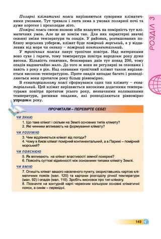 Полярні кліматичні пояси вирізняються суворими кліматич­
ними умовами. Тут тривала і люта зима в умовах полярної ночі та
дуже коротке і прохолодне літо.
Помірні пояси своєю назвою ніби вказують на помірність тут клі­
матичних умов. Але це не зовсім так. Для них характерні значні
сезонні зміни температури та опадів. У районах, розташованих по­
близу морських узбереж, клімат буде помірний морський, а у відда­
лених від моря чи океану - помірний континентальний.
У тропічних поясах панує тропічне повітря. Над материками
воно сухе і гаряче, тому температура повітря впродовж року дуже
висока. Кількість сонячних, безхмарних днів тут понад 200, тому
опадів надзвичайно мало. До того ж вони не регулярні за сезонами і
навіть з року в рік. Над океанами тропічний клімат також вирізня­
ється високою температурою. Проте опадів випадає багато і розподі­
ляються вони протягом року більш рівномірно.
В екваторіальному поясі сформувався один тип клімату - еква­
торіальний. Цей клімат вирізняється високими додатними темпера­
турами повітря протягом усього року, незначними коливаннями
температури, рясними опадами, які розподіляються рівномірно
упродовж року.
ПРОЧИТАЛИ- ПЕРЕВІРТЕСЕБЕ!
ЧИЗНАЮ
1. Що таке клімат іскільки на Землі основних типів клімату?
2. Які чинники впливають на формування клімату?
ЧИ РОЗУМІЮ
3. Чим відрізняється клімат від погоди?
4. Чому в Києві клімат помірний континентальний, а в Парижі - помірний
морський?
ЧИ ПОЯСНЮЮ
5. Як впливають на клімат властивості земної поверхні?
6 . Поясніть суттєві відмінності міжосновними типами клімату Землі.
ЧИ ВМІЮ
7. Опишіть клімат вашого населеного пункту, скориставшись картоюклі­
матичних поясів (мал. 1 2 0 ) та картами розподілу річної температури
(мал. 92) іопадів (мал. 110). Зробіть висновок про тип клімату.
8 . Позначте на контурній карті червоним кольором основні кліматичні
пояси, а синім- перехідні.
149
РОЗАІЛЗ
 