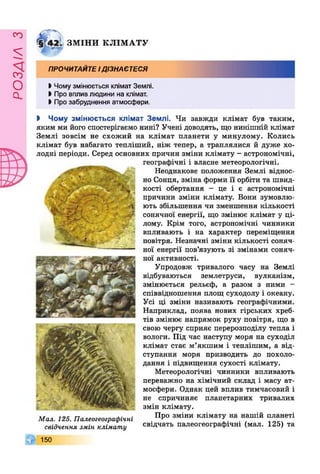 РОЗДІЛз
ЗМ ІН И К ЛІМ А ТУ
ПРОЧИТАЙТЕідізнаєтеся
І Чому змінюється клімат Землі.
І Про вплив людини на клімат.
І Про забруднення атмосфери.
І Чому змінюється клімат Землі. Чи завжди клімат був таким,
яким ми його спостерігаємо нині? Учені доводять, що нинішній клімат
Землі зовсім не схожий на клімат планети у минулому. Колись
клімат був набагато тепліший, ніж тепер, а траплялися й дуже хо­
лодні періоди. Серед основних причин зміни клімату - астрономічні,
географічні і власне метеорологічні.
Неоднакове положення Землі віднос­
но Сонця, зміна форми її орбіти та швид­
кості обертання - це і є астрономічні
причини зміни клімату. Вони зумовлю­
ють збільшення чи зменшення кількості
сонячної енергії, що змінює клімат у ці­
лому. Крім того, астрономічні чинники
впливають і на характер переміщення
повітря. Незначні зміни кількості соняч­
ної енергії пов’язують зі змінами соняч­
ної активності.
Упродовж тривалого часу на Землі
відбуваються землетруси, вулканізм,
змінюється рельєф, а разом з ними -
співвідношення площ суходолу і океану.
Усі ці зміни називають географічними.
Наприклад, поява нових гірських хреб­
тів змінює напрямок руху повітря, що в
свою чергу сприяє перерозподілу тепла і
вологи. Під час наступу моря на суходіл
клімат стає м’якшим і теплішим, а від­
ступання моря призводить до похоло­
дання і підвищення сухості клімату.
Метеорологічні чинники впливають
переважно на хімічний склад і масу ат­
мосфери. Однак цей вплив тимчасовий і
не спричиняє планетарних тривалих
змін клімату.
Про зміни клімату на нашій планеті
свідчать палеогеографічні (мал. 125) та
Мал. 125. Палеогеографічні
свідчення змін клімату
,|Г 150
 