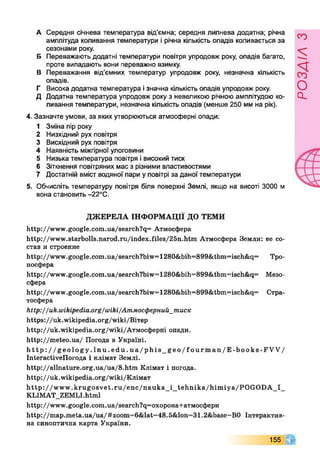 А Середня січнева температура від’ємна; середня липнева додатна; річна
амплітуда коливання температури і річна кількість опадів коливається за
сезонами року.
Б Переважають додатні температури повітря упродовж року, опадів багато,
проте випадають вони переважно взимку.
В Переважання від’ємних температур упродовж року, незначна кількість
опадів.
Г Висока додатна температура ізначна кількість опадів упродовж року.
Д Додатна температура упродовж року з невеликою річною амплітудою ко­
ливання температури, незначна кількість опадів {менше 250 мм на рік).
4. Зазначте умови, за яких утворюються атмосферні опади:
1 Зміна пір року
2 Низхідний рух повітря
3 Висхідний рух повітря
4 Наявність міжгірної улоговини
5 Низька температура повітря івисокий тиск
6 Зіткнення повітряних мас з різними властивостями
7 Достатній вміст водяної пари у повітрі за даної температури
5. Обчисліть температуру повітря біля поверхні Землі, якщо на висоті 3000 м
вона становить -22°С.
ДЖЕРЕЛА ІНФОРМАЦІЇ ДО ТЕМИ
http://www.google.com.ua/search?q= Атмосфера
http://www.starbolls.narod.ru/index.files/25n.htm Атмосфера Земли: ее со­
став и строение
http://www.google.com.ua/search?biw=1280&bih=899&tbm=iseh&q= Тро­
посфера
http://www.google.com.ua/search?biw=T280&bih=899&tbm=isch&q= Мезо­
сфера
http://www.google,com.ua/search?biw=1280&bih=899&tbm=isch&q= Стра­
тосфера
http://uk.wikipedia.org/wiki/Атмосферний_тписк
https://uk.wikipedia.org/wiki/Вітер
Ьир://ик^ікірегііа.о^^ікі/Атмосферні опади.
http://meteo.ua/ Погода в Україні.
http://geology.lnu.edu.ua/phis_geo/fourman/E-books-FVV/
Interactivenorofla і клімат Землі.
http://allnature.org.Ua/ua/8.htm Клімат і погода,
http://uk .wikipedia.org/wiki/Клімат
http://www.krugosvet.ru/enc/nauka_i_tehnika/himiya/POGODA_I_
KLIMAT_ZEMLI.html
http://www.google.com.ua/search?q=oxopoнa+aтмocфepи
http://map.meta.ua/ua/#zoom=6&lat=48.5&lon=31.2&base=B0 Інтерактив­
на синоптична карта України.
155
розлілз
 