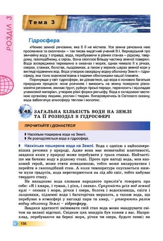 £УіУЄОсІ
Гідросфера
«Немає земної речовини, яка б її не містила. Уся земна речовина нею
просякнена та охоплена» - так писав видатний учений В.І. Вернадський про
звичайну воду. Ісправді, вода, перебуваючи в різних станах - рідкому, твер­
дому, газоподібному, є скрізь. Вона охоплює більшу частину земної поверхні.
Вода зосереджена переважно в океанах і морях, однак чимало її в річках,
озерах, ставках, болотах, льодовиках, а такожу верхніх шарах земної кори у
вигляді підземнихвод. Вода утворює своєрідну воднуоболонку Землі - гідро­
сферу, яка тісно взаємозв’язана з іншими оболонками нашої планети.
Поринувши усвіт гідросфери, видізнаєтеся, що вода є основою багатьох
природних процесів: вона розчиняє і виносить на земну поверхню різно­
манітні речовини, змиває ґрунт, руйнує гірські породи, переносить івідкладає
уламковий матеріал, утворює різні форми рельєфу. Вода є складовою части­
ною організму людини, рослин ітварин. Випаровуючись із Світового океану,
вода забезпечує атмосферу теплом і вологою.
З Д « > ЗА Г А Л Ь Н А КІЛ ЬКІС ТЬ ВОДИ Н А ЗЕМ ЛІ
ТА ї ї РО ЗП О Д ІЛ В ГІДРОСФ ЕРІ
ПРОЧИТАЙТЕІДІЗНАЄТЕСЯ
І Наскільки поширена вода на Землі.
І Як розподіляється вода в гідросфері.
І Наскільки поширена вода на Землі. Вода є однією з найпошире­
ніших речовин у природі. Адже вона має незвичайні властивості,
завдяки яким у природі може перебувати у трьох станах. Найчасті­
ше ми бачимо воду в рідкому стані. Проте при нагоді вода, мов каз­
ковий герой, може стати невидимкою, тобто може випаруватися і
перейти в газоподібний стан. А коли температура опускається ниж­
че нуля градусів, вода перетворюється на лід або сніг, тобто набуває
твердого стану.
Не випадково вода словами народного прислів’я говорить про
себе: «Я і хмара, і туман, і ріка, і океан». Сукупність усіх вод земної
кулі - океани і моря, річки і озера, болота і водосховища, сніги і
льодовики, підземні води і багаторічна мерзлота, а також вода, що
перебуває в атмосфері у вигляді пари та хмар, - утворюють разом
водну оболонку Землі - гідросферу.
Завдяки здатності змінювати свій стан вода може мандрувати сві­
том на великі відстані. Свідком цих мандрів був кожен з вас. Напри­
клад, перебуваючи на березі моря, річки чи озера, будьте певні: ви
156
 