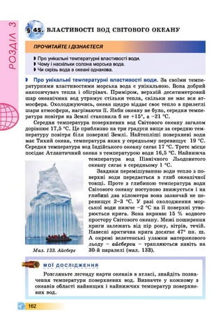 £УіУВОв
4 5 . ВЛАСТИВОСТІ ВОД СВІТОВОГО ОКЕАНУ
ПРОЧИТАЙТЕІДІЗНАЄТЕСЯ
І Про унікальні температурні властивості води.
І Чому і наскільки солона морська вода.
• Чи скрізь вода вокеані однакова.
І Про унікальні температурні властивості води. За своїми темпе­
ратурними властивостями морська вода є унікальною. Вона добрий
накопичувач тепла і обігрівач. Приміром, верхній десятиметровий
шар океанічних вод утримує стільки тепла, скільки не має вся ат­
мосфера. Охолоджуючись, океан щедро віддає своє тепло в прилеглі
шари атмосфери, нагріваючи її. Якби океану не було, середня темпе­
ратура повітря на Землі становила б не +15°, а -21 °С.
Середня температура поверхневих вод Світового океану загалом
дорівнює 17,5 °С. Це приблизно на три градуси вище за середню тем­
пературу повітря біля поверхні Землі. Найтепліші поверхневі води
має Тихий океан, температура яких у середньому перевищує 19 °С.
Середня температура вод Індійського океану сягає 17 °С. Третє місце
посідає Атлантичний океан з температурою води 16,5 °С. Найнижча
температура вод Північного Льодовитого
океану сягає в середньому 1 °С.
Завдяки перемішуванню води тепло з по­
верхні води передається в глиб океанічної
товщі. Проте з глибиною температура води
Світового океану поступово знижується і на
глибині два кілометри вона зазвичай не пе­
ревищує 2-3 °С. У разі охолодження мор­
ської води нижче -2 °С на її поверхні утво­
рюється крига. Вона вкриває 15 % водного
простору Світового океану. Межі поширення
криги залежать від пір року, вітрів, течій.
Навесні арктична крига досягає 47° пн. ш.
А окремі велетенські уламки материкового
льоду - айсберги - трапляються навіть на
30-й паралелі (мал. 133).
<*
:-з».
ЛІВІ
Мал. 133. Айсберг
мої ДОСЛІДЖЕННЯ
Розгляньте легенду карти океанів в атласі, знайдіть позна­
чення температури поверхневих вод. Визначте у кожному з
океанів області найвищих і найнижчих температур поверхне­
вих вод.
162
 