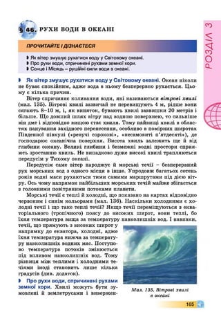 <і 4 6 . РУ Х И ВОДИ В ОКЕАНІ
ПРОЧИТАЙТЕІДІЗНАЄТЕСЯ
І Як вітер змушує рухатися воду уСвітовому океані.
І Про рухи води, спричинені рухами земної кори.
І Сонце іМісяць- рушійні сили води вокеані.
І Як вітер змушує рухатися воду у Світовому океані. Океан ніколи
не буває спокійним, адже вода в ньому безперервно рухається. Цьо­
му є кілька причин.
Вітер спричиняє коливання води, які називаються вітрові хвилі
(мал. 135). Вітрові хвилі зазвичай не перевищують 4 м, рідше вони
сягають 8-10 м, і, як виняток, бувають хвилі заввишки 20 метрів і
більше. Що довший шлях вітру над водною поверхнею, то сильніше
він дме і відповідно вищою стає хвиля. Тому найвищі хвилі в облас­
тях панування західного перенесення, особливо в помірних широтах
Південної півкулі («ревучі сорокові», «несамовиті п’ятдесяті»), де
господарює океанічна поверхня. Висота хвиль залежить ще й від
глибини океану. Великі глибини і безмежні водні простори сприя­
ють зростанню хвиль. Не випадково дуже високі хвилі трапляються
передусім у Тихому океані.
Передусім саме вітер народжує й морські течії - безперервний
рух морських вод з одного місця в інше. Упродовж багатьох сотень
років водні маси рухаються тими самими маршрутами під дією віт­
ру. Ось чому напрямок найбільших морських течій майже збігається
з головними повітряними потоками планети.
Морські течії є теплі й холодні, що показано на картах відповідно
червоним і синім кольорами (мал. 136). Наскільки холодними є хо­
лодні течії і що таке теплі течії? Якщо течії переміщуються з еква­
торіального (тропічного) поясу до високих широт, вони теплі, бо
їхня температура вища за температуру навколишніх вод. І навпаки,
течії, що прямують з високих широт у
напрямку до екватора, холодні, адже
їхня температура нижча за температу­
ру навколишніх водних мас. Поступо­
во температура потоків змінюється
під впливом навколишніх вод. Тому
різниця між теплими і холодними те­
чіями іноді становить лише кілька
градусів (див. додаток).
І Про рухи води, спричинені рухами
земної кори. Хвилі можуть бути зу­
мовлені й землетрусами і вивержен-
Мал. 135. Вітрові хвилі
в океані
165 Г
РОЗАІЛЗ
 