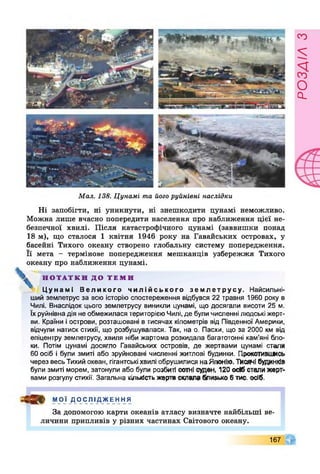 Мал. 138. Цунамі та його руйнівні наслідки
Ні запобігти, ні уникнути, ні знешкодити цунамі неможливо.
Можна лише вчасно попередити населення про наближення цієї не­
безпечної хвилі. Після катастрофічного цунамі (заввишки понад
18 м), що сталося 1 квітня 1946 року на Гаванських островах, у
басейні Тихого океану створено глобальну систему попередження.
Її мета - термінове попередження мешканців узбережжя Тихого
океану про наближення цунамі.
» Н О Т А Т К И Д О Т Е М И
Ц у н а м і В е л и к о г о ч и л і й с ь к о г о з е м л е т р у с у . Найсильні-
ший землетрус за всю історію спостереження відбувся 22 травня 1960 року в
Чилі. Внаслідок цього землетрусу виникли цунамі, що досягали висоти 25 м.
їх руйнівнадія не обмежилася територієюЧилі, де булимисленні людські жерт­
ви. Країни і острови, розташовані в тисячах кілометрів від Південної Америки,
відчули натиск стихії, що розбушувалася. Так, на о. Пасхи, що за 2000 км від
епіцентру землетрусу, хвиля ніби жартома розкидала багатотонні кам’яні бло­
ки. Потім цунамі досягло Гаванських островів, де жертвами цунамі стали
60 осіб і були змиті або зруйновані численні житлові будинки. Прокотивішсь
через весь Тихий океан, гігантські хвилі обрушилися наЯпонію. Писані будинків
були змиті морем, затонули або були розбиті сотні суден, 120 осіб стали жерт­
вами розгулу стихії. Загальна кількість жертв склала близько 6 тис. осіб.
4 3 ^ МОЇ Д О С ЛІ ДЖЕ Н Н Я
За допомогою карти океанів атласу визначте найбільші ве­
личини припливів у різних частинах Світового океану.
167
розлілз
 