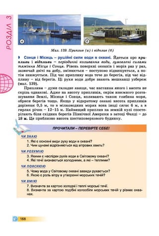£УіУЄОсІ
Мал. 139. Приплив (а) і відплив (б)
І Сонце і Місяць - рушійні сили води в океані. Йдеться про при­
пливи і відпливи - періодичні коливання води, зумовлені силами
тяжіння Місця і Сонця. Рівень поверхні океанів і морів раз у раз,
зазвичай двічі на добу, змінюється - поступово підвищується, а по­
тім знижується. Під час припливу вода тече до берегів, під час від­
пливу - від берегів. Ці рухи води добре знають мешканці узбереж
(мал. 139).
Припливи - дуже складне явище, час настання якого і висота не
скрізь однакові. Адже на висоту припливів, окрім взаємного розта­
шування Землі, Місяця і Сонця, впливають також глибина моря,
обриси берегів тощо. Якщо у відкритому океані висота припливів
дорівнює 0,5 м, то в мілководних морях вона іноді сягає 6 м, а в
гирлах річок - 12-15 м. Найвищий приплив на земній кулі спосте­
рігають біля східних берегів Північної Америки в затоці Фанді - до
18 м. Це приблизно висота шестиповерхового будинку.
Ч
ПРОЧИТАЛИ- ПЕРЕВІРТЕСЕБЕ!
ЧИ ЗНАЮ
1. Які є основні види руху води в океані?
2. Чим цунамі відрізняються від вітрових хвиль?
ЧИ РОЗУМІЮ
3. Якими є наслідки рухів води в Світовому океані?
4. Які течії визнаються холодними, а які - теплими?
ЧИ ПОЯСНЮЮ
5. Чому вода у Світовому океані завжди рухається?
6. Якою є роль вітру в утворенні морських течій?
ЧИ ВМІЮ
7. Визначте за картоюхолодні ітеплі морські течії.
8. Визначте за картою подібні колообіги морських течій у різних океа­
нах.
168
 