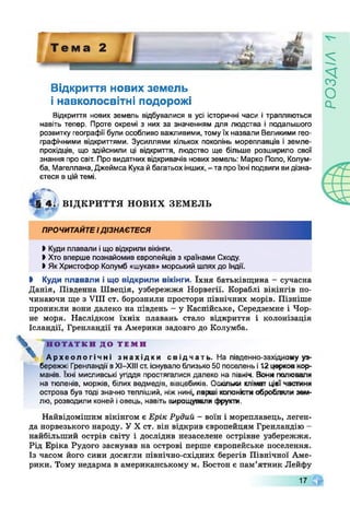 Відкриття нових земель
і навколосвітні подорожі
Відкриття нових земель відбувалися в усі історичні часи і трапляються
навіть тепер. Проте окремі з них за значенням для людства і подальшого
розвитку географії були особливо важливими, томуїх назвали Великими гео­
графічними відкриттями. Зусиллями кількох поколінь мореплавців і земле­
прохідців, що здійснили ці відкриття, людство ще більше розширило свої
знання про світ. Про видатних відкривачів нових земель: Марко Поло, Колум-
ба, Магеплана, Джеймса Кука йбагатьохінших, - та проїхні подвиги видізна­
єтеся в ційтемі.
§ 4; ВІДКРИТТЯ НОВИХ ЗЕМЕЛЬ
ПРОЧИТАЙТЕІДІЗНАЄТЕСЯ
І Куди плавали іщо відкрили вікінги.
І Хто вперше познайомив європейців з країнами Сходу.
І ЯкХристофор Колумб «шукав» морський шляхдо Індії.
І Куди плавали і що відкрили вікінги. їхня батьківщина - сучасна
Данія, Південна Швеція, узбережжя Норвегії. Кораблі вікінгів по­
чинаючи ще з VIII ст. борознили простори північних морів. Пізніше
проникли вони далеко на південь - у Каспійське, Середземне і Чор­
не моря. Наслідком їхніх плавань стало відкриття і колонізація
Ісландії, Гренландії та Америки задовго до Колумба.
V НОТАТКИ ДО ТЕМИ
Археологічні знахідки свідчать. На південно-західному уз­
бережжі Гренландії вХІ-ХІІІ ст. існувалоблизько 50 поселень і12 церковнор­
манів. їхні мисливські угіддя простягалися далеко на північ. Вони полювали
на тюленів, моржів, білих ведмедів, вівцебиків. Оскільки клімат цієї частини
острова був тоді значно тепліший, ніжнині, перші колоністиобробляли зем­
лю, розводили коней іовець, навіть вирощували фрукти.
Найвідомішим вікінгом є Ерік Рудий - воїн і мореплавець, леген­
да норвезького народу. У X ст. він відкрив європейцям Гренландію -
найбільший острів світу і дослідив незаселене острівне узбережжя.
Рід Еріка Рудого заснував на острові перше європейське поселення.
Із часом його сини досягли північно-східних берегів Швнічної Аме­
рики. Тому недарма в американському м. Бостон є пам’ятник Лейфу
17
У/УЄОсї
 