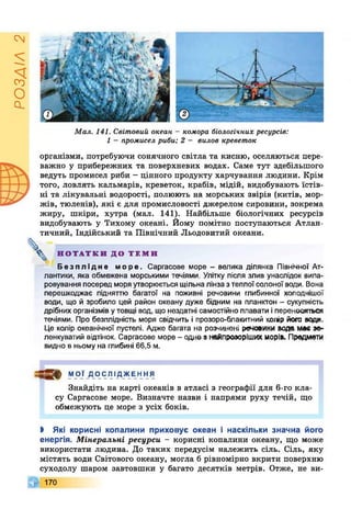 РОЗДІЛ2
Мал. 141. Світовий океан - комора біологічних ресурсів:
1 - промисел риби; 2 - вилов креветок
організми, потребуючи сонячного світла та кисню, оселяються пере­
важно у прибережних та поверхневих водах. Саме тут здебільшого
ведуть промисел риби - цінного продукту харчування людини. Крім
того, ловлять кальмарів, креветок, крабів, мідій, видобувають їстів­
ні та лікувальні водорості, полюють на морських звірів (китів, мор­
жів, тюленів), які є для промисловості джерелом сировини, зокрема
жиру, шкіри, хутра (мал. 141). Найбільше біологічних ресурсів
видобувають у Тихому океані. Йому помітно поступаються Атлан-
тичний, Індійський та Північний Льодовитий океани.
^ Н О Т А Т К И ДО Т Е М И
Безплідне море. Саргасове море - велика ділянка Північної Ат­
лантики, яка обмежена морськими течіями. Улітку після злив унаслідок випа­
ровування посеред моря утворюється щільна лінза з теплої солоної води. Вона
перешкоджає підняттю багатої на поживні речовини глибинної холоднішої
води, що й зробило цей район океану дуже бідним на планктон - сукупність
дрібних організмів утовщі вод, що нездатні самостійно плавати іпереносяться
течіями. Про безплідність моря свідчить і прозоро-блакитний колір ЙОГОводи.
Це колір океанічної пустелі. Адже багата на розчинені речовини вода мав ж-
ленкуватий відтінок. Саргасове море - одно з найпроаоріших морів. Продмаги
видно в ньому на глибині 66,5 м.
.Д ДФ МОЇ ДОСЛІДЖЕННЯ
Знайдіть на карті океанів в атласі з географії для 6-го кла­
су Саргасове море. Визначте назви і напрями руху течій, що
обмежують це море з усіх боків.
І Які корисні копалини приховує океан і наскільки значна його
енергія. Мінеральні ресурси - корисні копалини океану, що може
використати людина. До таких передусім належить сіль. Сіль, яку
містять води Світового океану, могла б рівномірно вкрити поверхню
суходолу шаром завтовшки у багато десятків метрів. Отже, не ви-
Г 170
 