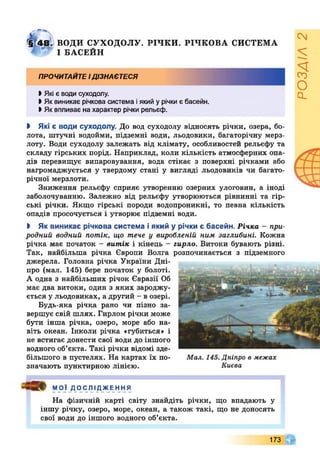 І Ї 4 8 . ВОДИ СУХОДОЛУ. РІЧ К И . РІЧКОВА СИСТЕМА
І БАСЕЙН
прочитайте ідізнаєтеся
>Які е води суходолу.
І Як виникає річкова система іякий у річки є басейн.
І Як впливає на характер річки рельєф.
І Які є води суходолу. До вод суходолу відносять річки, озера, бо­
лота, штучні водойми, підземні води, льодовики, багаторічну мерз­
лоту. Води суходолу залежать від клімату, особливостей рельєфу та
складу гірських порід. Наприклад, коли кількість атмосферних опа­
дів перевищує випаровування, вода стікає з поверхні річками або
нагромаджується у твердому стані у вигляді льодовиків чи багато­
річної мерзлоти.
Зниження рельєфу сприяє утворенню озерних улоговин, а іноді
заболочуванню. Залежно від рельєфу утворюються рівнинні та гір­
ські річки. Якщо гірські породи водопроникні, то певна кількість
опадів просочується і утворює підземні води.
І Як виникає річкова система і який у річки є басейн. Річка - при­
родний водний потік, що тече у виробленій ним заглибині. Кожна
річка має початок - витік і кінець - гирло. Витоки бувають різні.
Так, найбільша річка Європи Волга розпочинається з підземного
джерела. Головна річка України Дні­
про (мал. 145) бере початок у болоті.
А одна з найбільших річок Євразії Об
має два витоки, один з яких зароджу­
ється у льодовиках, а другий - в озері.
Будь-яка річка рано чи пізно за­
вершує свій шлях. Гирлом річки може
бути інша річка, озеро, море або на­
віть океан. Інколи річка «губиться» і
не встигає донести свої води до іншого
водного об’єкта. Такі річки відомі зде­
більшого в пустелях. На картах їх по- Мал. 145. Дніпро в межах
значають пунктирною лінією. Києва
МОЇ ДОСЛІДЖЕННЯ
На фізичній карті світу знайдіть річки, що впадають у
іншу річку, озеро, море, океан, а також такі, що не доносять
свої води до іншого водного об’єкта.
173
РОЗДІЛ2
 