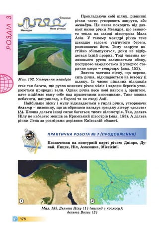 £УіУВОв
Прокладаючи собі шлях, рівнинні
річки часто утворюють закрути, або
меандри. Ця назва походить від дав­
ньої назви річки Меандра, що звивис­
то текла на заході півострова Мала
Азія. У такому меандрі річка тече
швидше вздовж увігнутого берега,
розмиваючи його. Тому закрути по­
стійно збільшуються, доки не відбу­
деться їхній прорив. Тоді частина ко­
лишнього русла залишається збоку,
поступово замулюється й утворює ста-
ричне озеро - старицю (мал. 152).
Значна частина піску, що перено­
сить річка, відкладається на всьому її
шляху. Із часом піщаних відкладів
стає так багато, що русло великих річок міліє і вздовж берегів утво­
рюються природні вали. Однак річка несе нові наноси і, зрештою,
наче підіймає саму себе над прилеглими низовинами. Таке можна
побачити, наприклад, в Європі та на сході Азії.
Найбільше піску і мулу відкладається в гирлі річки, утворюючи
дельту - низовину, що за обрисами нагадує грецьку літеру «дельта»
(А). Площа дельти іноді сягає багатьох тисяч кілометрів. Так, дельта
Нілу не набагато менша за Кримський півострів (мал. 153). А дельта
річки Лена за розмірами дорівнює Київській області.
Мал. 152. Утворення меандрів
ПРАКТИЧНА РОБОТА № 7 (ПРОДОВЖЕННЯ)
Позначення на контурній карті річок: Дніпро, Ду­
най, Янцзи, Ніл, Амазонка, Міссісіпі.
Мал. 153. Дельта Нілу (1) (вигляд з космосу);
дельта Волги (2)
178
 