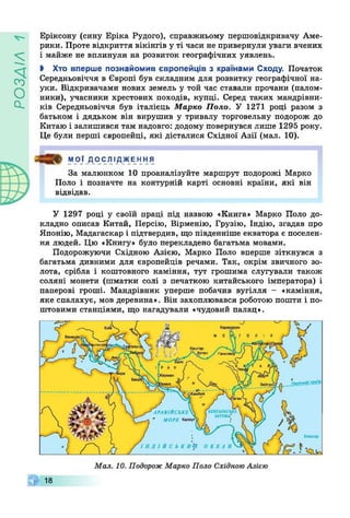 УіУЄОсІ
Еріксону (сину Еріка Рудого), справжньому першовідкривачу Аме­
рики. Проте відкриття вікінгів у ті часи не привернули уваги вчених
і майже не вплинули на розвиток географічних уявлень.
І Хто вперше познайомив європейців з країнами Сходу. Початок
Середньовіччя в Європі був складним для розвитку географічної на­
уки. Відкривачами нових земель у той час ставали прочани (палом­
ники), учасники хрестових походів, купці. Серед таких мандрівни­
ків Середньовіччя був італієць Марко Поло. У 1271 році разом з
батьком і дядьком він вирушив у тривалу торговельну подорож до
Китаю і залишився там надовго: додому повернувся лише 1295 року.
Це були перші європейці, які дісталися Східної Азії (мал. 10).
МОЇ ДОСЛІДЖЕння
За малюнком 10 проаналізуйте маршрут подорожі Марко
Поло і позначте на контурній карті основні країни, які він
відвідав.
У 1297 році у своїй праці під назвою «Книга» Марко Поло до­
кладно описав Китай, Персію, Вірменію, Грузію, Індію, згадав про
Японію, Мадагаскар і підтвердив, що південніше екватора є поселен­
ня людей. Цю «Книгу» було перекладено багатьма мовами.
Подорожуючи Східною Азією, Марко Поло вперше зіткнувся з
багатьма дивними для європейців речами. Так, окрім звичного зо­
лота, срібла і коштовного каміння, тут грошима слугували також
соляні монети (шматки солі з печаткою китайського імператора) і
паперові гроші. Мандрівник уперше побачив вугілля - «каміння,
яке спалахує, мов деревина». Він захоплювався роботою пошти і по­
штовими станціями, що нагадували «чудовий палац».
18
 
