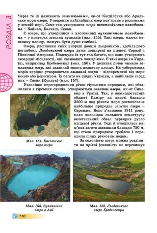 £УіУВОв
Через те їх називають залишковими, як-от Каспійське або Араль­
ське моря-озера. Утворення найглибших озер пов’язане з розломами
у земній корі. Саме так утворилися озера тектонічного походжен­
ня - Байкал, Балхаш, Севан.
Є озера, що утворилися в улоговинах вулканічного походжен­
ня - у кратерах згаслих вулканів (мал. 155). Такі озера, маючи не­
велику площу, можуть бути дуже глибокі.
Озера, улоговини яких виорані давнім льодовиком, здебільшого
неглибокі. Льодовикові озера дуже поширені на півночі Євразії і
Північної Америки. Подекуди їх тут так багато, що вони утворюють
своєрідні місцевості, які називають поозер’ями. Є такі озера і в Укра­
їні, наприклад Бребенескул (мал. 156). У долинах річок чимало за­
плавних озер, які зазвичай мають незначну площу. На узбережжях
морів нерідко утворюються лиманні озера - відокремлені від моря
косою або пересипом. їх багато на півдні України, а найбільше серед
них - Сасик (Кундук) (мал. 157).
Унаслідок перегородження річок гірськими породами, які обва­
лилися з гірських схилів, утворюються загатпі озера, як-от Сине-
вир в Ураїні. Так, у важкодоступній
області Паміру на висоті близько
3500 м над рівнем моря розташоване
найбільше природне загатне озеро -
Сарезьке. Воно з’явилося 1911 року,
коли внаслідок сильного землетрусу
велетенський обвал перекрив русло
місцевої річки. Тоді й утворилась ка­
м’яна загата заввишки близько 750 м,
що стала природною греблею і пере­
крила шлях річковим водам.
За солоністю озера можна розділи­
ти на прісні (солоність не перевищує
Мал. 154. Каспійське
море-озеро
Мал. 155. Вулканічне
озеро в Азії
180
Мал. 156. Льодовикове
озеро Бребенескул
 