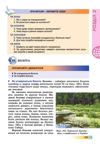 ПРОЧИТАЛИ- ПЕРЕВІРТЕСЕБЕ!
Ч
ЧИ ЗНАЮ
1. Які є озера за походженням?
2. Як різняться озера за солоністю?
ЧИ РОЗУМІЮ
3. Чомудеякі озера називають залишковими?
4. Чому вода вдеяких озерах солона?
ч и п о я с н ю ю
5. Чому сучасна географія складається з багатьох наук?
6. Для чого потрібні географічні знання?
ЧИ ВМІЮ
7. Знайдіть на карті озера різного походження.
8. За додатковими джерелами наведіть приклади використання штуч­
них водойм у вашій місцевості.
БОЛОТА
І Якутворюються болота.
І Чи потрібні болота.
І Як утворюються болота. Болото - надмірно зволожена ділянка
суходолу із шаром торфу завтовшки понад ЗО см (мал. 161). Коли
товщина торф’яного шару менша, територію називають заболочени­
ми землями.
За умовами виникнення розрізня­
ють низинні та верхові болота. Ни­
зинні болота утворюються в умовах
надмірної кількості підземних вод,
зокрема по долинах річок, у місцях
наявності джерел, а також унаслідок
поступового заростання безстічного
озера чи ставка. На цих болотах рос­
туть чорна вільха, береза, осока, оче­
рет, хвощ тощо. Поверхня низинних
боліт увігнута або плоска. Великі ни­
зинні болота розташовані на Поліссі
(мал. 161), у заплаві Дніпра, у Захід­
ному Сибіру.
Верхові болота зазвичай утворю­
ються на плоских поверхнях за умов
Мал. 161. Черемське болото -
одне з найбільших в Україні
183
РОЗАІЛЗ
 