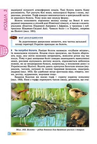 РОЗДІЛз
надмірної кількості атмосферних опадів. Такі болота мають бідну
рослинність. Тут ростуть білі мохи, низькорослі береза і сосна, жу­
равлина, росичка. Торф швидко накопичується в центральній части­
ні верхового болота. Тому воно має опуклу форму.
Болота охоплюють порівняно велику площу на Землі й зосе­
реджені переважно в лісовій зоні Північної півкулі, а також в еквато­
ріальних областях Південної Америки і Африки, у тропіках і суб­
тропіках Південно-Східної Азії. Чимало боліт і в Україні, зокрема
на Поліссі (мал. 161).
ф МОЇ ДОСЛІДЖЕННЯ
За додатковими джерелами визначте, яка частка загальної
площі території України припадає на болота.
І Чи потрібні болота. Раніше болота називали «згубним місцем»,
їх намагалися осушити. Згодом стало зрозуміло, що болота зберіга­
ють воду, яку потім економно витрачають, живлячи річки під час
посух. Тому в разі знищення боліт швидко занепадають навколишні
землі, рослини відчувають нестачу вологи, підсилюється небезпека
пожеж, як це неодноразово бувало, наприклад, у посушливі роки і в
Українському Поліссі. Болота дають притулок багатьом птахам (жу­
равлям, чаплям, качкам) та іншим тваринам (комахам, ондатрам,
видрам) (мал. 162). Це улюблене місце зростання аїру, очерету, осо­
ки, рогозу, журавлини, морошки тощо.
Завдяки болотам ми маємо торф - горючу корисну копалину
(мал. 163). Нині з торфу отримують також смолу, речовини, що очи-
Мал. 162. Болото - рідна домівка для багатьох рослин і тварин
184
 