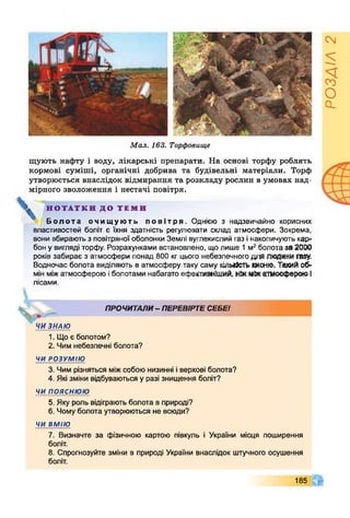 Мал. 163. Торфовище
щують нафту і воду, лікарські препарати. На основі торфу роблять
кормові суміші, органічні добрива та будівельні матеріали. Торф
утворюється внаслідок відмирання та розкладу рослин в умовах над­
мірного зволоження і нестачі повітря.
* Н О Т А Т К И Д О Т Е М И
Болота очищують повітря. Однією з надзвичайно корисних
властивостей боліт є їхня здатність регулювати склад атмосфери. Зокрема,
вони вбирають з повітряної оболонки Землі вуглекислий газ інакопичують кар­
бон у вигляді торфу. Розрахунками встановлено, що лише 1м2болота за 2000
років забирає з атмосфери понад 800 кг цього небезпечного для ЛЮДИНИпиу.
Водночас болота виділяють в атмосферу таку саму кількістькисню. Такий об­
мін міжатмосферою іболотами набагато ефективніший, ніжміжатмосфероюІ
лісами.
ПРОЧИТАЛИ- ПЕРЕВІРТЕСЕБЕІ
Ж ''
ЧИ ЗНАЮ
1. Що є болотом?
2. Чим небезпечні болота?
ЧИ РОЗУМІЮ
3. Чим різняться міжсобою низинні іверхові болота?
4. Які зміни відбуваються у разі знищення боліт?
ЧИ п о я с н ю ю
5. Яку роль відіграють болота в природі?
6. Чому болота утворюються не всюди?
ЧИ ВМІЮ
7. Визначте за фізичною картою півкуль і України місця поширення
боліт.
8. Спрогнозуйте зміни в природі України внаслідок штучного осушення
боліт.
185
РОЗДІЛ2
 