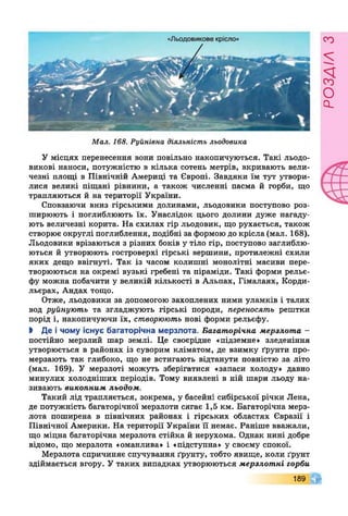 Мал. 168. Руйнівна діяльність льодовика
У місцях перенесення вони повільно накопичуються. Такі льодо­
викові наноси, потужністю в кілька сотень метрів, вкривають вели­
чезні площі в Північній Америці та Європі. Завдяки їм тут утвори­
лися великі піщані рівнини, а також численні пасма й горби, що
трапляються й на території України.
Сповзаючи вниз гірськими долинами, льодовики поступово роз­
ширюють і поглиблюють їх. Унаслідок цього долини дуже нагаду­
ють величезні корита. На схилах гір льодовик, що рухається, також
створює округлі поглиблення, подібні за формою до крісла (мал. 168).
Льодовики врізаються з різних боків у тіло гір, поступово заглиблю­
ються й утворюють гостроверхі гірські вершини, протилежні схили
яких дещо ввігнуті. Так із часом колишні монолітні масиви пере­
творюються на окремі вузькі гребені та піраміди. Такі форми рельє­
фу можна побачити у великій кількості в Альпах, Гімалаях, Корди­
льєрах, Андах тощо.
Отже, льодовики за допомогою захоплених ними уламків і талих
вод руйнують та згладжують гірські породи, переносять рештки
порід і, накопичуючи їх, створюють нові форми рельєфу.
І Де і чому існує багаторічна мерзлота. Багаторічна мерзлота -
постійно мерзлий шар землі. Це своєрідне «підземне» зледеніння
утворюється в районах із суворим кліматом, де взимку ґрунти про­
мерзають так глибоко, що не встигають відтанути повністю за літо
(мал. 169). У мерзлоті можуть зберігатися «запаси холоду» давно
минулих холодніших періодів. Тому виявлені в ній шари льоду на­
зивають викопним льодом.
Такий лід трапляється, зокрема, у басейні сибірської річки Лена,
де потужність багаторічної мерзлоти сягає 1,5 км. Багаторічна мерз­
лота поширена в північних районах і гірських областях Євразії і
Північної Америки. На території України її немає. Раніше вважали,
що міцна багаторічна мерзлота стійка й нерухома. Однак нині добре
відомо, що мерзлота «оманлива» і «підступна» у своєму спокої.
Мерзлота спричиняє спучування ґрунту, тобто явище, коли ґрунт
здіймається вгору. У таких випадках утворюються мерзлотні горби
189
РОЗАІЛЗ
 