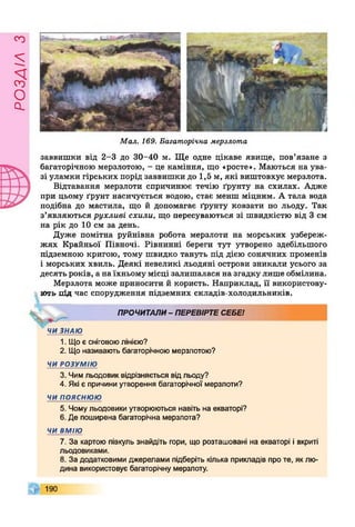 £УіУВОв
Мал. 169. Багаторічна мерзлота
заввишки від 2-3 до 30-40 м. Ще одне цікаве явище, пов’язане з
багаторічною мерзлотою, - це каміння, що «росте». Маються на ува­
зі уламки гірських порід заввишки до 1,5 м, які виштовхує мерзлота.
Відтавання мерзлоти спричинює течію ґрунту на схилах. Адже
при цьому ґрунт насичується водою, стає менш міцним. А тала вода
подібна до мастила, що й допомагає ґрунту ковзати по льоду. Так
з’являються рухливі схили, що пересуваються зі швидкістю від 3 см
на рік до 10 см за день.
Дуже помітна руйнівна робота мерзлоти на морських узбереж­
жях Крайньої Півночі. Рівнинні береги тут утворено здебільшого
підземною кригою, тому швидко тануть під дією сонячних променів
і морських хвиль. Деякі невеликі льодяні острови зникали усього за
десять років, а на їхньому місці залишалася на згадку лише обмілина.
Мерзлота може приносити й користь. Наприклад, її використову­
ють під час спорудження підземних складів-холодильників.
ПРОЧИТАЛИ- ПЕРЕВІРТЕСЕБЕІ
ЧИ ЗНАЮ
1. Що є сніговоюлінією?
2. Що називають багаторічною мерзлотою?
ЧИ РОЗУМІЮ
3. Чим льодовик відрізняється відльоду?
4. Які є причини утворення багаторічної мерзлоти?
ЧИ п о я с н ю ю
5. Чому льодовики утворюються навіть на екваторі?
6. Де поширена багаторічна мерзлота?
ЧИ ВМІЮ
7. За картою півкуль знайдіть гори, що розташовані на екваторі і вкриті
льодовиками.
8. За додатковими джерелами підберіть кілька прикладів про те, як лю­
дина використовує багаторічну мерзлоту.
190
 