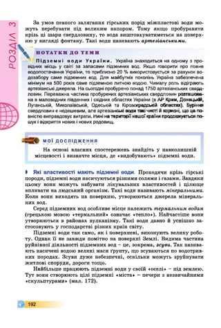 РОЗДІЛз
За умов певного залягання гірських порід міжпластові води мо­
жуть перебувати під великим напором. Тому якщо пробуравити
крізь ці шари свердловину, то вода виштовхуватиметься на поверх­
ню у вигляді фонтану. Такі води називають артезіанськими.
  Н О Т А Т К И Д О Т Е М И
Підземні води України. Україна знаходиться на одному з про­
відних місць у світі за запасами підземних вод. Якщо говорити про повне
водопостачання України, то приблизно 20 % використовується за рахунок во­
дозабору саме підземних вод. Для майбутніх поколінь Україна забезпечена
мінімум на 500 років саме підземною питною водою. Чималу роль відіграють
артезіанські джерела. На сьогодні пробурено понад 1750 артезіанських свеод-
ловин. Переважна частина пробурених артезіанських свердловин розташова­
на в маловодних південних ісхідних областях України (в АР Крим, Донецькій,
Луганській, Миколаївській, Одеській та Кіровоградській областях). Буріння
свердловин є недешевим, але артезіанські води такічисті йкорисні, що це по­
вністювиправдовує витрати. Нинінатериторіїнашоїкраїнипродовжується по­
шуківідкриття нових інових родовищ.
мої ДОС ЛІ ДЖЕ ННЯ
На основі власних спостережень знайдіть у навколишній
місцевості і визначте місця, де «видобувають» підземні води.
І Які властивості мають підземні води. Проходячи крізь гірські
породи, підземні води насичуються різними солями і газами. Завдяки
цьому вони можуть набувати лікувальних властивостей і цілюще
впливати на людський організм. Такі води називають мінеральними.
Коли вони виходять на поверхню, утворюються джерела мінераль­
них вод.
Серед підземних вод особливе місце належить термальним водам
(грецькою мовою «термальний» означає «тепло»). Найчастіше вони
утворюються в районах вулканізму. Такі води давно й успішно за­
стосовують у господарстві різних країн світу.
Підземні води так само, як і поверхневі, виконують велику робо­
ту. Однак її не завжди помітно на поверхні Землі. Видима частина
руйнівної діяльності підземних вод - це, зокрема, зсуви. Так назива­
ють насичені водою великі маси ґрунту, що зсуваються по водотрив­
ких породах. Зсуви дуже небезпечні, оскільки можуть зруйнувати
житлові споруди, дороги тощо.
Найбільше працюють підземні води у своїй «оселі» - під землею.
Тут вони створюють цілі підземні «міста» - печери з незвичайними
«скульптурами» (мал. 172).
192
 