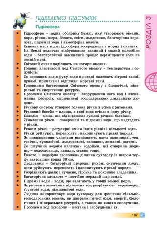 ПІДВЕДЕМО ПІДСУМКИ• ••••••••••••••••••••••••••••
Гідросфера
►
►
►
►
►
►
►
►
►
►
►
►
►
►
►
►
►
►
►
►
►
►
►
►
Гідросфера - водна оболонка Землі, яку утворюють океани,
моря, річки, озера, болота, сніги, льодовики, багаторічна мерз­
лота, підземні води і атмосферна волога.
Основна маса води гідросфери зосереджена в морях і океанах
На Землі водночас відбуваються великий і малий колообіги
води - безперервний замкнений процес переміщення води на
земній кулі.
Світовий океан поділяють на чотири океани.
Головні властивості вод Світового океану - температура і со­
лоність.
До основних видів руху води в океані належать вітрові хвилі,
цунамі, припливи і відпливи, морські течії.
Головними багатствами Світового океану є біологічні, міне­
ральні та енергетичні ресурси.
Проблеми Світового океану - забруднення його вод і висна­
ження ресурсів, спричинені господарською діяльністю лю­
дини.
Річкову систему утворює головна річка з усіма притоками.
Річковий басейн - площа, з якої вода стікає в одну річку.
Вододіл - межа, що відокремлює сусідні річкові басейни.
Живлення річок - поверхневі та підземні води, що надходять
у річки.
Режим річок - регулярні зміни їхніх рівнів і кількості води.
Річки руйнують, переносять і накопичують гірські породи.
За походженням улоговин розрізняють озера залишкові, тек­
тонічні, вулканічні, льодовикові, заплавні, лиманні, загатні.
До штучних водойм належать водойми, які створила люди­
на, - водосховища, канали, ставки тощо.
Болото - надмірно зволожена ділянка суходолу із шаром тор­
фу завтовшки понад ЗО см.
Льодовики - багаторічні природні рухомі скупчення льоду,
вони руйнують, переносять і накопичують гірські породи.
Розрізняють давнє і сучасне, гірське та покривне зледеніння.
Багаторічна мерзлота - постійно мерзлий шар землі.
Підземні води - води, що залягають у товщі земної кори.
За умовами залягання підземних вод розрізняють: верховодку,
ґрунтові води, міжпластові води.
Людина використовує води суходолу для зрошення сільсько­
господарських земель, як джерело питної води, енергії, біоло­
гічних і мінеральних ресурсів, а також як шляхи сполучення.
Проблеми вод суходолу - нестача і забруднення їх.
197
розлілз
 