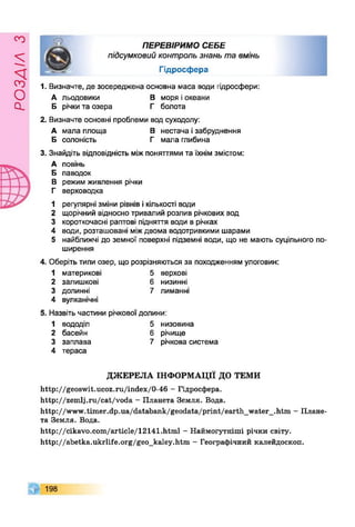 £УіУВОв
ПЕРЕВІРИМО СЕБЕ
підсумковийконтрользнаньтавмінь
Гідросфера
1. Визначте, де зосереджена основна маса води гідросфери:
А льодовики В моря іокеани
Б річкита озера Г болота
2. Визначте основні проблеми вод суходолу:
А мала площа В нестача ізабруднення
Б солоність Г мала глибина
3. Знайдіть відповідність міжпоняттями та їхнім змістом:
А повінь
Б паводок
В режим живлення річки
Г верховодка
1 регулярні зміни рівнів ікількості води
2 щорічний відносно тривалий розлив річкових вод
3 короткочасні раптові підняття води в річках
4 води, розташовані міждвома водотривкими шарами
5 найближчі до земної поверхні підземні води, що не мають суцільного по­
ширення
4. Оберіть типи озер, що розрізняються за походженням улоговин:
1 материкові 5 верхові
2 залишкові 6 низинні
3 долинні
4 вулканічні
7 лиманні
Назвіть частини річкової долини:
1 вододіл 5 низовина
2 басейн 6 річище
3 заплава
4 тераса
7 річкова система
ДЖЕРЕЛА ІНФОРМАЦІЇ ДО ТЕМИ
http://geoswit.ucoz.ru/index/0-46 - Гідросфера.
http://zemlj.ru/cat/voda - Планета Земля. Вода.
http://www.timer.dp.ua/databank/geodata/print/earth_water_.htm - Плане­
та Земля. Вода.
http://cikavo.com/article/12141.html - Наймогутніші річки світу.
http://abetka.ukrlife.org/geo_kaley.htm - Географічний калейдоскоп.
198
 