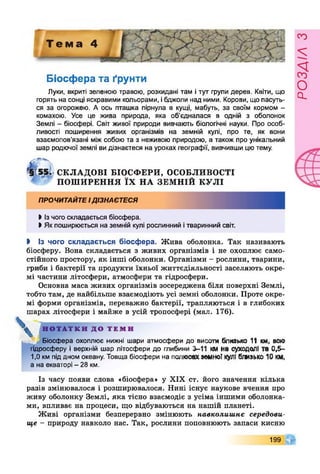 Т е м а ^
Біосфера та ґрунти
Луки, вкриті зеленою травою, розкидані там і тут групи дерев. Квіти, що
горять на сонці яскравими кольорами, ібджоли над ними. Корови, що пасуть­
ся за огорожею. А ось пташка пірнула в кущі, мабуть, за своїм кормом -
комахою. Усе це жива природа, яка об’єдналася в одній з оболонок
Землі - біосфері. Світ живої природи вивчають біологічні науки. Про особ­
ливості поширення живих організмів на земній кулі, про те, як вони
взаємопов’язані міжсобою та з неживою природою, а також про унікальний
шар родючої землі ви дізнаєтеся на уроках географії, вивчивши цютему.
*§Г55. СКЛАДОВІ БІОСФ ЕРИ, ОСОБЛИВОСТІ
ПОШ ИРЕННЯ ЇХ НА ЗЕМ НІЙ КУЛІ
ПРОЧИТАЙТЕІДІЗНАЄТЕСЯ
І Ізчого складається біосфера.
І Як поширюється на земній кулі рослинний ітваринний світ.
І Із чого складається біосфера. Жива оболонка. Так називають
біосферу. Вона складається з живих організмів і не охоплює само­
стійного простору, як інші оболонки. Організми - рослини, тварини,
гриби і бактерії та продукти їхньої життєдіяльності заселяють окре­
мі частини літосфери, атмосфери та гідросфери.
Основна маса живих організмів зосереджена біля поверхні Землі,
тобто там, де найбільше взаємодіють усі земні оболонки. Проте окре­
мі форми організмів, переважно бактерії, трапляються і в глибоких
шарах літосфери і майже в усій тропосфері (мал. 176).
^ Н О Т А Т К И Д О Т Е М И
Біосфера охоплює нижні шари атмосфери до висоти близько 11 км, всю
гідросферу і верхній шар літосфери до глибини 3-11 ммна суходолі та 0,6-
1,0 км піддном океану. Товща біосфери на полюсах»мноТкулі близько 10 км,
а на екваторі - 28 км.
Із часу появи слова «біосфера» у XIX ст. його значення кілька
разів змінювалося і розширювалося. Нині існує наукове вчення про
живу оболонку Землі, яка тісно взаємодіє з усіма іншими оболонка­
ми, впливає на процеси, що відбуваються на нашій планеті.
Живі організми безперервно змінюють навколишнє середови­
ще - природу навколо нас. Так, рослини поповнюють запаси кисню
199
РОЗАІЛЗ
 