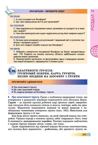 ПРОЧИТАЛИ- ПЕРЕВІРТЕСЕБЕ!
X
ЧИ ЗНАЮ
1. Ізчого складається біосфера?
2. Щотаке середовище життя для організмів?
ЧИ РОЗУМІЮ
3. Чим відрізняється поширення живихорганізмів на суходолі та в океа­
нах і морях?
4. Чимлісиекваторіальних широт відрізняються відлісів помірнихширот?
ч и п о я с н ю ю
5. За якихумов розвивається рослинний ітваринний світупустеляхтро­
пічних і полярних широт?
6. Для чоголюдині потрібні знання про біосферу?
ЧИ ВМІЮ
7. Зобразіть схематично поширення біосфери на Землі, використавши
мал. 176. Виділіть на своєму малюнку область найбільшого зосере­
дження живих організмів.
8. Проілюструйте малюнком чи фотографією одну з природних екосис­
тем вашої місцевості, перерахуйте її основні риси.
«
5 6 І ВЛАСТИВОСТІ ҐР У Н Т ІВ .
- ҐРУН ТО ВИ Й ПО КРИ В, К А Р Т А ҐРУ Н Т ІВ .
ВП Л И В ЛЮ ДИНИ Н А БІОСФ ЕРУ І ҐРУ Н Т И
ПРОЧИТАЙТЕІДІЗНАЄТЕСЯ
І Про властивості ґрунту.
• Щотаке ґрунтовий покрив.
І Яклюдина впливає на біосферу і ґрунти.
І Про властивості ґрунту. Ґрунт є особливим природним тілом, що
утворилося в результаті взаємодії компонентів усіх оболонок Землі.
Ґрунт, - це верхній пухкий родючий шар гірських порід, переробле­
ний спільною дією сонячного світла й тепла, повітря, води та орга­
нізмів. Перелічені компоненти неживої та живої природи є не­
обхідними чинниками утворення ґрунту (мал. 181). Важливим для
формування ґрунту є й час.
Для будь-якого ґрунту важливо, на якій гірській породі він утво­
рився. Гірська порода є основою ґрунту, ніби «народжує» його, тому
її називають материнською породою. Такими породами найчастіше
є осадові гірські породи: пісок, глина, лес тощо.
Ґрунт відрізняється від гірської породи багатьма властивостями,
але головна його відмінність - родючість, або здатність ґрунту пе-
203 її
РОЗАІЛЗ
 