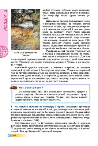 РОЗДІЛз
майже стільки, скільки може випарува­
тися, тому вимивання гумусу невелике.
Ось чому сірі лісові ґрунти досить ро­
дючі.
Підзолисті ґрунти формуються також
у помірних широтах, де випадає значна
кількість опадів, що швидко просочують­
ся і переносять перегній і поживні речо­
вини на глибину. Тому ґрунт втрачає
темний колір, а на глибині близько 20 см
з’являється характерний шар попеляс­
того кольору, схожий на золу (мал. 183).
Такого кольору ґрунту надає мінерал
кварц. Підзолисті малородючі ґрунти по­
ширені під хвойними і мішаними лісами.
Тундрово-глеєві ґрунти утворюються
в місцях з надлишком вологи та неста­
чею тепла в полярних широтах. Для них
характерний перезволожений шар сизого кольору, який називають
глеєм. Трапляються також прошарки мерзлого ґрунту, а на поверх­
ні - торф.
Арктичні ґрунти поширені у високих широтах, де панують
холодний сухий клімат і багаторічна мерзлота. Тільки на короткий
час ці ґрунти розмерзаються на незначну глибину, і тому шар пере­
гною в них дуже тонкий, а в окремих ділянках його зовсім немає.
Арктичний ґрунт не утворює суцільного покриву, а трапляється по­
декуди на ділянках, не вкритих снігом і льодом.
Мал. 183. Підзолисті
ґрунти
МОЇ Д О С ЛІ ДЖЕ Н Н Я
За малюнками 182, 183 порівняйте потужність гумусу в
різних ґрунтах. Зазначте причини різної потужності гуму­
сового шару в ґрунтах. Назвіть ґрунти, які своєю назвою
підтверджують свою високу родючість.
І Як людина впливає на біосферу і ґрунти. Невпинне зростання
кількості населення на земній кулі супроводжується активним руй­
нуванням середовища життя багатьох рослин і тварин. Надзвичайно
швидко природне середовище зникає внаслідок стрімкого росту міст,
розвитку промисловості та сільського господарства і масового виру­
бування лісів (мал. 184).
Вирубування лісу та інтенсивне випасання худоби в окремих
регіонах Землі спричинили спустелення земель на значних площах.
У результаті цього загинули не тільки мільйони тварин, а й тисячі
людей. Був зруйнований ґрунтовий покрив.
І 206
 