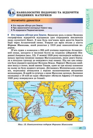 '
4 § 5І НАВКОЛОСВІТНІ ПОДОРОЖІ ТА ВІДКРИТТЯ
* ПІВДЕННИХ МАТЕРИКІВ
ПРОЧИТАЙТЕІДІЗНАЄТЕСЯ
>Хто першим обігнув усюЗемлю.
І Про навколосвітні експедиції Нового часу.
І Як відкривали Південні материки.
І Хто першим обігнув усю Землю. Визначну роль в епоху Великих
географічних відкриттів відігравала ідея стародавніх мислителів
щодо кулястості Землі. З нею була пов’язана мрія досягти берегів
Індії через Атлантичний океан. Уперше цю мрію втілив у життя
Фернан Магеллан, який розпочав у 1519 році навколосвітню по­
дорож.
П’ять суден з командою з 265 осіб успішно перетнули Атлантич­
ний океан, заходячи в численні бухти на східному узбережжі Пів­
денної Америки (мал. 12). У жовтні 1520 року експедиція ввійшла у
вузьку протоку (пізніше названу Магеллановою), якою довго блука­
ла в пошуках проходу до невідомого тоді океану. Під час цих пошу­
ків було відкрито архіпелаг Вогняна Земля. Нарешті Магеллан знай­
шов вихід в океан, який назвав Тихим, адже за три місяці плавання
на ньому не було жодного шторму. Діставшись Філіппінських остро­
вів, мореплавці зіткнулися з вороже налаштованими місцевими
мешканцями. В одній із сутичок з ними Магеллан загинув. Залишки
експедиції з 18 осіб на судні «Вікторія» обігнули Африку і 6 вересня
1522 року повернулися до Іспанії.
Кам‘0<х*/О,
АТЛАНТИЧНИЙПівнічний
ТИХИЙ ОКЕАН
ІНДІЙСЬКИЙ(ПІВДЕННЕ МОРЕ)
ОКЕАН
ОКЕАН
АВ С Т Р А Л І Я
'/ІЬдевнн*£ю.1И(Гнв коло
Мал. 12. Навколосвітня подорож Фернана Магеллана
21 Г
УіУЄОсі
 