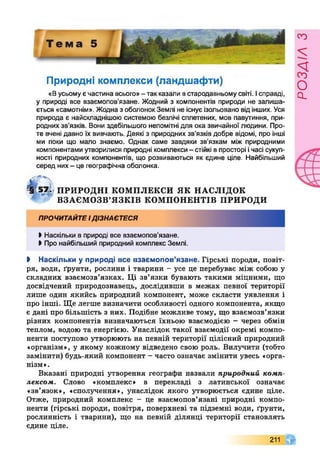 Природні комплекси (ландшафти)
«Вусьому єчастина всього»- так казали встародавньому світі. Ісправді,
у природі все взаємопов’язане. Жодний з компонентів природи не залиша­
ється «самотнім». Жодна з оболонок Землі не існує ізольовано від інших. Уся
природа є найскладнішою системою безлічі сплетених, мов павутиння, при­
родних зв’язків. Вони здебільшого непомітні для ока звичайної людини. Про­
те вчені давно їх вивчають. Деякі з природних зв’язків добре відомі, про інші
ми поки що мало знаємо. Однак саме завдяки зв’язкам між природними
компонентами утворилися природні комплекси- стійкі впросторі ічасі сукуп­
ності природних компонентів, що розвиваються як єдине ціле. Найбільший
серед них- це географічна оболонка.
?§ 57/1 ПРИРОДНІ КОМПЛЕКСИ ЯК НАСЛІДОК
ВЗАЄМОЗВ’ЯЗКІВ КОМПОНЕНТІВ ПРИРОДИ
ПРОЧИТАЙТЕІДІЗНАЄТЕСЯ
>Наскільки в природі все взаємопов’язане.
>Про найбільший природний комплекс Землі.
І Наскільки у природі все взаємопов’язане. Гірські породи, повіт­
ря, води, ґрунти, рослини і тварини - усе це перебуває між собою у
складних взаємозв’язках. Ці зв’язки бувають такими міцними, що
досвідчений природознавець, дослідивши в межах певної території
лише один якийсь природний компонент, може скласти уявлення і
про інші. Ще легше визначити особливості одного компонента, якщо
є дані про більшість з них. Подібне можливе тому, що взаємозв’язки
різних компонентів визначаються їхньою взаємодією - через обмін
теплом, водою та енергією. Унаслідок такої взаємодії окремі компо­
ненти поступово утворюють на певній території цілісний природний
«організм», у якому кожному відведено свою роль. Вилучити (тобто
замінити) будь-який компонент - часто означає змінити увесь «орга­
нізм».
Вказані природні утворення географи назвали природний комп­
лексом. Слово «комплекс» в перекладі з латинської означає
«зв’язок», «сполучення», унаслідок якого утворюється єдине ціле.
Отже, природний комплекс - це взаємопов’язані природні компо­
ненти (гірські породи, повітря, поверхневі та підземні води, ґрунти,
рослинність і тварини), що на певній ділянці території становлять
єдине ціле.
211
РОЗЛІЛЗ
 