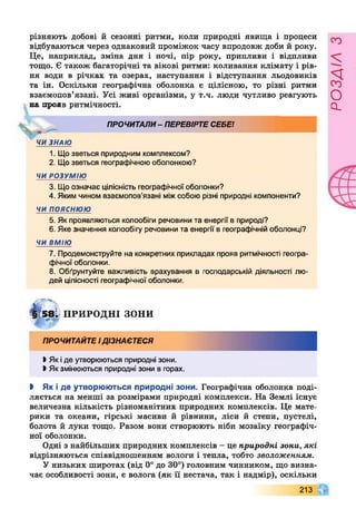 різняють добові й сезонні ритми, коли природні явища і процеси
відбуваються через однаковий проміжок часу впродовж доби й року.
Це, наприклад, зміна дня і ночі, пір року, припливи і відпливи
тощо. Є також багаторічні та вікові ритми: коливання клімату і рів­
ня води в річках та озерах, наступання і відступання льодовиків
та ін. Оскільки географічна оболонка є цілісною, то різні ритми
взаємопов’язані. Усі живі організми, у т.ч. люди чутливо реагують
на прояв ритмічності.
ПРОЧИТАЛИ- ПЕРЕВІРТЕСЕБЕ!
р*—
ЧИ ЗНАЮ
1. Що зветься природним комплексом?
2. Щозветься географічною оболонкою?
ЧИ РОЗУМІЮ
3. Що означає цілісність географічної оболонки?
4. Яким чином взаємопов'язані міжсобою різні природні компоненти?
ч и п о я с н ю ю
5. Як проявляються колообіги речовини та енергії в природі?
6. Яке значення колообігу речовини та енергії в географічній оболонці?
ЧИ ВМІЮ
7. Продемонструйте на конкретних прикладах прояв ритмічності геогра­
фічної оболонки.
8. Обґрунтуйте важливість врахування в господарській діяльності лю­
дей цілісності географічної оболонки.
ЩДІ ПРИРОДНІ зони
ПРОЧИТАЙТЕІДІЗНАЄТЕСЯ
І Як іде утворюються природні зони.
>Якзмінюються природні зони в горах.
І Як і де утворюються природні зони. Географічна оболонка поді­
ляється на менші за розмірами природні комплекси. На Землі існує
величезна кількість різноманітних природних комплексів. Це мате­
рики та океани, гірські масиви й рівнини, ліси й степи, пустелі,
болота й луки тощо. Разом вони створюють ніби мозаїку географіч­
ної оболонки.
Одні з найбільших природних комплексів - це природні зони, які
відрізняються співвідношенням вологи і тепла, тобто зволоженням.
У низьких широтах (від 0° до 30°) головним чинником, що визна­
чає особливості зони, є волога (як її нестача, так і надмір), оскільки
213 Ш
РОЗАІЛЗ
 