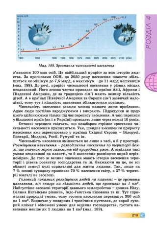 Мал. 188. Зростання чисельності населення
з’явилося 100 млн осіб. Це найбільший приріст за всю історію люд­
ства. За прогнозами ООН, до 2050 року населення планети збіль­
шиться як мінімум до 7,5 млрд, а максимум - до 11 млрд мешканців
(мал. 188). До речі, приріст чисельності населення у різних місцях
неоднаковий. Його левова частка припадає на країни Азії, Африки і
Південної Америки, де за традицією сім’ї мають велику кількість
дітей. А в країнах Північної Америки та Європи сім’ї зазвичай мало­
дітні, тому тут і кількість населення збільшується повільно.
Чисельність населення завжди можна назвати лише приблизно.
Адже люди постійно народжуються і вмирають. Підрахунки ж щодо
цього здійснюються тільки під час перепису населення. А такі переписи
у більшості країн (як і в Україні) проводять лише через кожні 10 років.
Останні переписи свідчать, що незабаром стрімке зростання чи­
сельності населення припиниться. Так, швидке зменшення приросту
населення вже зареєстровано у країнах Східної Європи - Білорусі,
Болгарії, Молдові, Росії, Румунії та ін.
Чисельність населення змінюється не лише в часі, а й у просторі.
Розміщення населення - розподілення населення по території Зем­
лі, що значною мірою залежить від природних умов. А оскільки такі
умови неоднакові на планеті, то й населення розміщене вкрай нерів­
номірно. До того ж велике значення мають історія заселення тери­
торії і рівень розвитку господарства та ін. Зважаючи на це, не всі
області земної кулі сприятливі для життя людини. Так, лише на
7 % площі суходолу проживає 70 % населення світу, а 37 % терито­
рії взагалі не заселені.
Головний показник розміщення людей на планеті - це густота
населення, він вказує на кількість людей, що проживає на 1 км2.
Найгустіше заселені території давнього землеробства - долина Нілу,
Велика Китайська рівнина, Індо-Гангська низовина та ін. Тут спри­
ятливі природні умови, тому густота населення перевищує 300 осіб
на 1 км2. Водночас у полярних і тропічних пустелях, де вкрай суво­
рий клімат і обмежені умови для ведення господарства, густота на­
селення менше як 1 людина на 1 км2(мал. 189).
219
РОЗДІЛ4
 