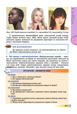 Мал. 190. Представники негроїдної (1), європеоїдної (2), монголоїдної (3) рас
У представників монголоїдної раси жовтуватий колір шкіри,
чорне пряме волосся (мал. 190). Вони мають вузький розріз очей,
оскільки здавна мешкали на відкритих просторах із сильними віт­
рами і пиловими бурями.
МОЇ ДОСЛІДЖЕННЯ
За картами атласу визначте, як розподіляються по терито­
рії Землі представники різних рас.
І Які народи є найчисленнішими. Найчисленніші народи - наро­
ди, що переважають на Землі за чисельністю населення. Загалом на
Землі налічують понад дві тисячі народів, які різняться за мовою і
чисельністю. Найчисленнішим народом світу є китайці - близько
1,3 млрд осіб. Серед найчисленніших народів також хіндустанці,
американці, росіяни. Кожний з них налічує понад 50 млн осіб.
ПРОЧИТАЛИ- ПЕРЕВІРТЕСЕБЕІ
4 ЧИ ЗНАЮ
1. Яка є чисельність населення Землі?
2. Які народи найчисленніші?
ЧИ РОЗУМІЮ
3. Які причини формування різних рас?
4. Які причини нерівномірного розселення людей по Землі?
ЧИ ПОЯСНЮЮ
5. Які зовнішні ознаки рас?
6. Як змінювалася чисельність населення Землі упродовж історії люд­
ства?
ЧИ ВМІЮ
7. Порівняйте за картою густоту населення в різних регіонах земної кулі
ізробіть висновки.
8. Обґрунтуйте нерівномірність розселення людей по Землі.
221
РОЗДІЛ4
 