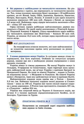 І Які держави є найбільшими за чисельністю населення. На різ­
них континентах є країни, що переважають за чисельністю населен­
ня. Так, понад половину населення Землі проживає у 10 найбільших
країнах, як-от: Китай, Індія, СІЛА, Індонезія, Бразилія, Пакистан,
Нігерія, Бангладеш, Росія, Японія. У кожній із цих країн кількість
населення перевищує 100 млн осіб. Лідером є Китай, де проживає
1,3 млрд осіб. Найменша серед лідерів чисельність населення в Япо­
нії - понад 127 млн осіб.
Серед світових лідерів найбільше найчисленніших держав зна­
ходиться в Євразії. По одній країні розташовано у Північній Амери­
ці, Південній Америці й Африці. Серед європейських країн найбіль­
шу чисельність населення має Німеччина - близько 82 млн осіб.
Україна, де мешкає 45,5 млн осіб, посідає серед європейських країн
шосте місце.
За географічним атласом визначте, які саме найчисленніші
за кількістю населення країни світу розташовані на різних
материках.
І 3 якими державами межує Україна. Із сусідами завжди ліпше то­
варишувати, ніж бути ворогами. Особливо це стосується сусідніх
держав, знання про які є необхідною умовою підтримання з ними
дружніх стосунків.
Україна межує із сімома державами. На заході Україна межує із
Польщею, Угорщиною та Словаччиною, через території яких прохо­
дить найкоротший шлях, що зв’язує Україну з країнами Західної та
Центральної Європи. На сході та півночі України - кордон із Росією,
на південному заході - з Молдовою та Румунією. На півночі Україна
межує з Білоруссю, через яку здійснюється зв’язок із країнами Балтії.
Найпротяжніші кордони наша країна має з Росією - близько
2,3 тис. км. Найменш протяжні кордони нашої держави зі Словач­
чиною - менш як 100 км. Україна має також спільні морські кордо­
ни з двома державами. З Росією їхня протяжність становить 321 км,
а з Румунією - майже 614 км.
Україна має широкий вихід до Чорного й Азовського морів, що
зв’язує її з такими країнами середземноморського басейну, як-от
Болгарія, Туреччина та Грузія.
МОЇ ДОСЛІДЖЕННЯ
«Є ших держав та їхніх столиць.
ПРАКТИЧНА РОБОТА № 9
Позначення на контурній карті кордонів найбілн
223
РОЗДІЛ4
 