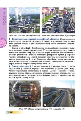 РОЗДІЛ4
Мал. 195. Теплова електростанція Мал. 196. Автомобільний транспорт
І Як змінюються складові географічної оболонки. Людина здавна
втручалась у природу і змінювала її окремі компоненти, пристосову­
ючи до своїх потреб. Адже їй потрібно їсти, пити, одягатися, будува­
ти житло.
Зміни у літосфері. Видобування різноманітних корисних копа­
лин порушує рельєф земної кулі. У різних куточках світу можна
побачити численні кар’єри і шахти, горби відходів збагачувальних
фабрик (терикони). Інколи внаслідок утворення пустот у верхній
частині літосфери на земній поверхні стаються просідання та про­
валля, подекуди на 2-5 м. Поверхню літосфери також сильно ви­
дозмінюють насипи, спорудження естакад, прокладання численних
доріг, шляхів метрополітену тощо (мал. 197).
І Зміни у гідросфері. З метою захисту від розливу річок їх часто
«одягають» у «бетонні береги» або заточують у труби (мал. 198).
Через будівництво водосховищ і водних «доріг» - шлюзів - пору­
шується режим річок, змінюється місцевий клімат, підтоплюються
навколишні землі, посилюється руйнування ґрунту, частішають ви­
падки зсувів ґрунту тощо.
Мал. 197. Шляхи метрополітену (1), естакада (2)
228
 