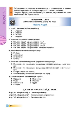 РОЗДІЛ4
► Забруднення природного середовища - привнесення в навко­
лишнє середовище не характерних для нього речовин.
► Охорона природного середовища - заходи, спрямовані на його
збереження та відновлення.
ПЕРЕВІРИМО СЕБЕ
підсумковийконтрользнаньтавмінь
П ланета л ю д ей
1. Укажіть чисельність населення світу:
А 4 млрд осіб
Б 5 млрд осіб
В 6 млн осіб
Г 7 млрд осіб
2. Зазначте, що таке густота населення:
А Кількість людей, що проживає на 1км2
Б Кількістьлюдей, що проживає на 100 км2
В Кількістьлюдей, що проживає на 100 м2
Г Кількість людей, що проживає в межах однієї країни
3. Визначте найчисельніший народ світу:
А Росіяни
Б Американці
В Хіндустанці
Г Китайці
4. Зазначте, що таке забруднення природного середовища:
А Привнесення в навколишнє середовище не характерних для нього речо­
вин
Б Привнесення в навколишнє середовище великої кількості органічних ре­
шток
В Створення міських звалищ
Г Переміщення у великій кількості гірських порід
5. Оберіть держави, з якими межує Україна:
1 Угорщина 5 Німеччина
2 Чехія 6 Румунія
3 Словаччина 7 Грузія
4 Болгарія
ДЖЕРЕЛА ІНФОРМАЦІЇ ДО ТЕМИ
http://uk.wikipedia.org/ - Список країн світу
http://uk.wikipedia.org/ - Навантаження антропогенне
http://uk.wikipedia.org/ - Охорона довкілля
234
 