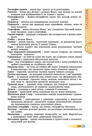 Географія ґрунтів - наука про ґрунти та їх розміщення.
Геодезія - наука про фігуру і розміри Землі, про виміри на земній
поверхні для відображення її на планах і картах.
Геоморфологія - фізико-географічна наука про рельєф земної по­
верхні.
Гігрометр - прилад для вимірювання вологості повітря.
Гідрологія - наука про природні води гідросфери: океани, моря та
води суходолу.
Гідросфера - водна оболонка Землі, яку утворюють Світовий океан,
води суходолу, вода в атмосфері.
Гірські породи - природні утворення, що складаються з різних міне­
ралів.
Глобус - модель Землі.
Гномон - давній прилад, «сонячний годинник», за допомогою якого
можна визначити висоту й азимут Сонця.
Гори - високо підняті над рівнинами дуже розчленовані частини
земної поверхні.
Гори відроджені (омолоджені) - давні гірські споруди, що зазнали
повторних підняттів.
Горизонталі - це лінії на плані або карті, що з’єднують точки земної
поверхні з однаковою абсолютною висотою.
Град - вид атмосферних опадів, що складається з льоду розміром від
дрібної горошини до голубиного яйця.
Градусна сітка - це сітка на глобусі або карті, утворена паралелями
й меридіанами, які проведено через певну кількість градусів.
Гумус - перегній, органічна частина ґрунту темного кольору.
Густота населення - це показник кількості жителів на 1 км2території.
Ґрунт - це верхній родючий шар земної кори, що сформувався вна­
слідок взаємодії гірських порід, повітря, сонячного світла і те­
пла, води та організмів протягом тривалого часу.
Ґрунтові води - підземні води першого від поверхні водоносного
шару, розташованого на першому водоупорному шарі.
Дельта - низовина в гирлі річки, утворена її наносами.
Джерело - природний вихід підземних вод на земну поверхню.
Живлення річок і озер - поповнення водойм поверхневими і підзем­
ними водами.
Забруднення - надходження у природне середовище в результаті
природних процесів і діяльності людини різноманітних речовин,
що перевищують гранично допустимий рівень.
Загальна географія - наука, що вивчає географічну оболонку.
Заплава - частина річкової долини, що регулярно затоплюється під
час повені.
Заповідник - ділянка території (акваторії), на якій зберігається
у природному стані увесь природний комплекс.
Засолення ґрунтів - процес накопичення в ґрунті солей у кількості,
шкідливій для рослин.
237
СЛОВНИК
 
