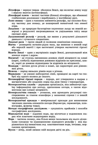Літосфера - верхня тверда оболонка Землі, що включає земну кору
і верхню мантію (астеносферу).
Літосферні плити - великі частини (блоки) літосфери, що обмежені
глибинними розломами і перебувають у постійному русі.
Ложе океану - один з головних елементів рельєфу, що охоплює біль­
шу частину дна океану, де поширений океанічний тип земної
кори.
Льодовик - це природне багаторічне скупчення льоду на земній по­
верхні в результаті нагромадження та ущільнення снігу вище
снігової лінії.
Льодовиковий рельєф - рельєф, що виник у результаті діяльності
давнього і сучасного зледеніння.
Людські раси - групи людей зі схожими зовнішніми ознаками.
Магма - розжарена вогняно-рідка маса, що виникає в земній корі
або верхній мантії і при застиганні утворює магматичні гірські
породи.
Мантія Землі - один з внутрішніх шарів Землі, розташований між
земною корою і ядром.
Масштаб - це ступінь зменшення довжин ліній місцевості на плані
(карті, глобусі); відношення довжини відрізків на кресленні, пла­
ні, карті до довжин відповідних їм відрізків на місцевості.
Меандри - вигини русла річки в плані, що характерні для рівнин­
них річок.
Межень - період низьких рівнів води в річках.
Меридіани - це умовні найкоротші лінії, проведені на карті чи гло­
бусі від одного полюса до іншого.
Метаморфічні гірські породи - породи, які утворилися в надрах з
магматичних або осадових порід під дією тиску і температури.
Метеорологічна служба - державна організація, яка забезпечує кра­
їну інформацією про погоду, прогнозами погоди, а також відо­
мостями про клімат місцевості.
Метеорологічна станція - установа, яка проводить регулярні спо­
стереження за станом атмосфери у визначені строки і в певній
послідовності.
Метеорологічні прилади - вимірювальні прилади для визначення
числових значень елементів погоди (барометри, термометри, плю­
віографи, флюгер тощо).
Методи географічних досліджень - сукупність прийомів і способів
географічних досліджень.
Міжпластові води - підземні води, що містяться у водоносних ша­
рах між пластами водоупорних порід.
Море - частина океану, яка більш-менш ізольована від нього ділян­
ками суходолу чи підвищеннями підводного рельєфу і яка від­
різняється від океанічних вод властивостями води, течіями, мор­
ськими організмами.
Мусон - вітер, який змінює свій напрям двічі на рік.
239
СЛОВНИК
 