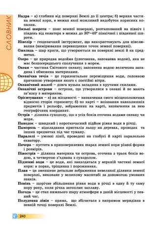 словник
Надра - а) глибини від поверхні Землі до її центра; б) верхня части­
на земної кори, в межах якої можливий видобуток корисних ко­
палин.
Низькі широти - пояс земної поверхні, розташований на північ і
південь від екватора в межах до 30°-40° північної і південної ши­
роти.
Нівелір - геодезичний інструмент, що використовують для нівелю­
вання (вимірювання перевищення точок земної поверхні).
Ожеледь - шар криги, що утворюється на поверхні землі й на пред­
метах.
Озеро - це природна водойма (улоговина, заповнена водою), яка не
має безпосереднього сполучення з морем.
Океан - частина Світового океану; заповнена водою величезна запа­
дина і обмежена материками.
Океанічна течія - це горизонтальне переміщення води, головною
причиною утворення якого є постійні вітри.
Океанічний жолоб - довга вузька западина з крутими схилами.
Океанічні острови - острови, що утворилися в океані й не мають
зв’язку з материком.
Орієнтування - а) на місцевості - визначення свого місцеположення
відносно сторін горизонту; б) по карті - впізнання навколишніх
предметів і рельєфу, зображених на карті, визначення за нею
географічних координат.
Острів - ділянка суходолу, що з усіх боків оточена водами океану чи
моря.
Паводок - швидкий і короткочасний підйом рівня води в річці.
Паморозь - відкладання кристалів льоду на деревах, проводах та
інших предметах під час туману.
Паралелі - умовні лінії, проведені на глобусі й карті паралельно
екватору.
Печера - пустота в приповерхневих шарах земної кори різної форми
і розмірів.
Півострів - ділянка материка чи острова, оточена з трьох боків во­
дою, а четвертою з’єднана з суходолом.
Підземні води - це води, які знаходяться у верхній частині земної
кори: в порах, тріщинах і порожнинах.
План - це зменшене детальне зображення невеликої ділянки земної
поверхні, виконане у великому масштабі за допомогою умовних
знаків.
Повінь - щорічне збільшення рівня води в річці в одну й ту саму
пору року, коли річка затоплює заплаву.
Погода - це стан нижнього шару атмосфери в даній місцевості у пев­
ний час.
Полуденна лінія - пряма, що збігається з напрямом меридіана в
певній точці поверхні Землі.
240
 