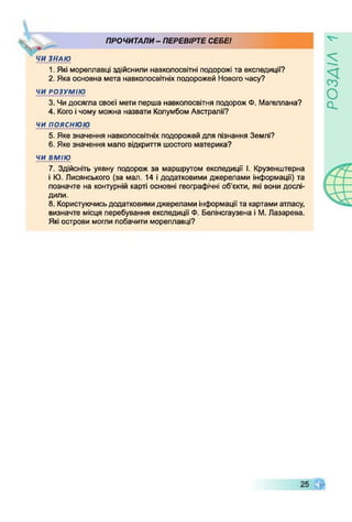 ПРОЧИТАЛИ - ПЕРЕВІРТЕ СЕБЕ!
чЧИ ЗНАЮ
1. Які мореплавці здійснили навколосвітні подорожі та експедиції?
2. Яка основна мета навколосвітніх подорожей Нового часу?
ЧИ РОЗУМІЮ
3. Чидосягла своєї мети перша навколосвітня подорож Ф. Магеллана?
4. Когоічому можна назвати Колумбом Австралії?
чи пояснюю
5. Яке значення навколосвітніх подорожей для пізнання Землі?
6. Яке значення мало відкриття шостого материка?
ЧИ ВМІЮ
7. Здійсніть уявну подорож за маршрутом експедиції І. Крузенштерна
і Ю. Лисянського (за мал. 14 і додатковими джерелами інформації) та
позначте на контурній карті основні географічні об’єкти, які вони дослі­
дили.
8. Користуючисьдодатковимиджерелами інформаціїта картами атласу,
визначте місця перебування експедиції Ф. Белінсгаузена і М. Лазарева.
Які острови могли побачити мореплавці?
УіУЄОСЇ
 