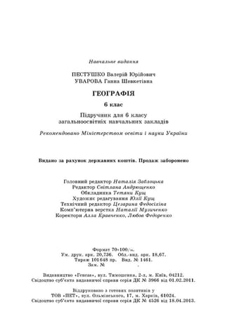 Навчальне видання
ПЕСТУШКО Валерій Юрійович
УВАРОВА Ганна Шевкетівна
ГЕОГРАФІЯ
6 клас
Підручник для 6 класу
загальноосвітніх навчальних закладів
Рекомендовано Міністерством освіти і науки України
Видано за рахунок державних коштів. Продаж заборонено
Головний редактор Наталія Заблоцька
Редактор Світлана Андрющенко
Обкладинка Тетяни Кущ
Художнє редагування Юлії Кущ
Технічний редактор Цезарина Федосіхіна
Комп’ютерна верстка Наталії Музиченко
Коректори Алла Кравченко, Любов Федоренко
Формат 70хЮ 0/к.
Ум. друк. арк. 20,736. Обл.-вид. арк. 18,67.
Тираж 101648 пр. Вид. № 1461.
Зам. №
Видавництво «Генеза», вул. Тимошенка, 2-л, м. Київ, 04212.
Свідоцтво суб’єкта видавничої справи серія ДК № 3966 від 01.02.2011.
Віддруковано з готових позитивів у
ТОВ «ПЕТ», вул. Ольмінського, 17, м. Харків, 61024.
Свідоцтво суб’єкта видавничої справи серія ДК № 4526 від 18.04.2013.
 
