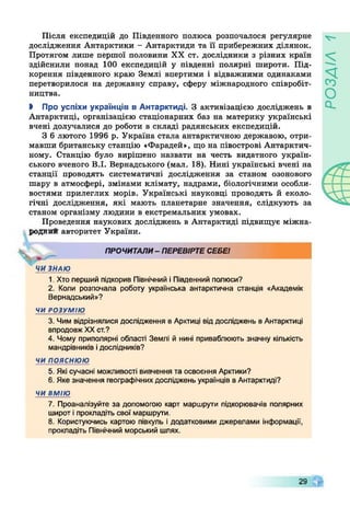 Після експедицій до Південного полюса розпочалося регулярне
дослідження Антарктики - Антарктиди та її прибережних ділянок.
Протягом лише першої половини XX ст. дослідники з різних країн
здійснили понад 100 експедицій у південні полярні широти. Під­
корення південного краю Землі впертими і відважними одинаками
перетворилося на державну справу, сферу міжнародного співробіт­
ництва.
І Про успіхи українців в Антарктиді. З активізацією досліджень в
Антарктиці, організацією стаціонарних баз на материку українські
вчені долучалися до роботи в складі радянських експедицій.
З 6 лютого 1996 р. Україна стала антарктичною державою, отри­
мавши британську станцію «Фарадей», що на півострові Антарктич­
ному. Станцію було вирішено назвати на честь видатного україн­
ського вченого В.І. Вернадського (мал. 18). Нині українські вчені на
станції проводять систематичні дослідження за станом озонового
шару в атмосфері, змінами клімату, надрами, біологічними особли­
востями прилеглих морів. Українські науковці проводять й еколо­
гічні дослідження, які мають планетарне значення, слідкують за
станом організму людини в екстремальних умовах.
Проведення наукових досліджень в Антарктиді підвищує міжна­
родний авторитет України.
ЧИ ЗНАЮ
1. Хто перший підкорив Північний і Південний полюси?
2. Коли розпочала роботу українська антарктична станція «Академік
Вернадський»?
ЧИ РОЗУМІЮ
3. Чим відрізнялися дослідження в Арктиці від досліджень в Антарктиці
впродовжXXст.?
4. Чому приполярні області Землі й нині приваблюють значну кількість
мандрівників ідослідників?
ЧИ п о я с н ю ю
5. Які сучасні можливості вивчення та освоєння Арктики?
6. Яке значення географічнихдосліджень українців вАнтарктиді?
ЧИ ВМІЮ
7. Проаналізуйте за допомогою карт маршрути підкорювачів полярних
широт іпрокладіть свої маршрути.
8. Користуючись картою півкуль і додатковими джерелами інформації,
прокладіть Північний морський шлях.
ПРОЧИТАЛИ- ПЕРЕВІРТЕСЕБЕ!
29
 