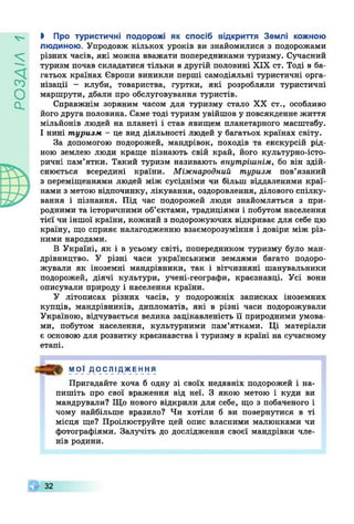 УіУ£Осі
V - I Про туристичні подорожі як спосіб відкриття Землі кожною
людиною. Упродовж кількох уроків ви знайомилися з подорожами
різних часів, які можна вважати попередниками туризму. Сучасний
туризм почав складатися тільки в другій половині XIX ст. Тоді в ба­
гатьох країнах Європи виникли перші самодіяльні туристичні орга­
нізації - клуби, товариства, гуртки, які розробляли туристичні
маршрути, дбали про обслуговування туристів.
Справжнім зоряним часом для туризму стало XX ст., особливо
його друга половина. Саме тоді туризм увійшов у повсякденне життя
мільйонів людей на планеті і став явищем планетарного масштабу.
І нині туризм - це вид діяльності людей у багатьох країнах світу.
За допомогою подорожей, мандрівок, походів та екскурсій рід­
ною землею люди краще пізнають свій край, його культурно-істо­
ричні пам’ятки. Такий туризм називають внутрішнім, бо він здій­
снюється всередині країни. Міжнародний туризм пов’язаний
з переміщеннями людей між сусідніми чи більш віддаленими краї­
нами з метою відпочинку, лікування, оздоровлення, ділового спілку­
вання і пізнання. Під час подорожей люди знайомляться з при­
родними та історичними об’єктами, традиціями і побутом населення
тієї чи іншої країни, кожний з подорожуючих відкриває для себе цю
країну, що сприяє налагодженню взаєморозуміння і довіри між різ­
ними народами.
В Україні, як і в усьому світі, попередником туризму було ман­
дрівництво. У різні часи українськими землями багато подоро­
жували як іноземні мандрівники, так і вітчизняні шанувальники
подорожей, діячі культури, учені-географи, краєзнавці. Усі вони
описували природу і населення країни.
У літописах різних часів, у подорожніх записках іноземних
купців, мандрівників, дипломатів, які в різні часи подорожували
Україною, відчувається велика зацікавленість її природними умова­
ми, побутом населення, культурними пам’ятками. Ці матеріали
є основою для розвитку краєзнавства і туризму в країні на сучасному
етапі.
МОЇ ДОС ЛІ ДЖЕ ННЯ
Пригадайте хоча б одну зі своїх недавніх подорожей і на­
пишіть про свої враження від неї. З якою метою і куди ви
мандрували? Що нового відкрили для себе, що з побаченого і
чому найбільше вразило? Чи хотіли б ви повернутися в ті
місця ще? Проілюструйте цей опис власними малюнками чи
фотографіями. Залучіть до дослідження своєї мандрівки чле­
нів родини.
Г 32
 