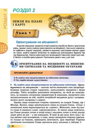 РОЗДІЛ2
РОЗДІЛ 2
Орієнтування на місцевості
Людство впродовжтривалої історії розвитку виробило багато практичних
умінь, одним з якихє вміння орієнтуватися на місцевості. Без нього неможли­
во здійснити жодної подорожі, провести водними просторами велике судно
чи човен, знайти корисні копалини чи правильно розташувати будинок під
час будівництва. Уміння орієнтуватися на місцевості важливе такожідля вас.
Є багато способів орієнтування. Розглянемо деякі з них у цій темі.
ОРІЄНТУВАННЯ НА МІСЦЕВОСТІ ЗА НЕБЕСНИ­
МИ СВІТИЛАМИ ТА МІСЦЕВИМИ ОБ’ЄКТАМИ
ПРОЧИТАЙТЕІДІЗНАЄТЕСЯ
• Якзнайти своє місцеположення за небесними світилами.
І Про надійні місцеві «дороговкази».
І Як знайти своє місцеположення за небесними світилами. Орієн­
туватися на місцевості - означає вміти визначати своє місцепере­
бування відносно сторін горизонту, навколишніх предметів і форм
рельєфу. Тобто потрібно розпізнати місцевість, на якій ви знаходи­
теся, за якимись місцевими предметами й ознаками, визначити своє
місцеположення на ній, знайти потрібний напрямок руху і дотриму­
ватися цього напрямку в дорозі.
Здавна люди визначали сторони горизонту за сходом Сонця, зір і
Місяця. Колись люди орієнтувалися лише за сходом Сонця. «Схід» з
латинської мови перекладається як «орієнс». Можливо, саме від цьо­
го слова й виникло слово «орієнтуватися». Із часом люди помітили,
що Сонце сходить точно в точці сходу і заходить точно в точці заходу
лише двічі на рік - у дні рівнодень. В інші ж дні року його схід і за­
хід змінює своє положення, а тому, якщо визначати сторони горизон­
ту тільки за Сонцем, виникають неточності. Для території України
приблизне положення Сонця протягом року показано в таблиці 1.
36
 