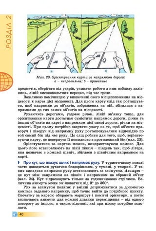 РОЗДІЛ2
Мал. 23. Орієнтування карти за напрямком дороги:
а - неправильне; б - правильне
предметів, оберігати від ударів, уникати роботи з ним поблизу заліз­
ниць, ліній високовольтних передач, під час грози.
Важливою помічницею у визначенні свого місцеположення на міс­
цевості є карта цієї місцевості. Для цього карту слід так розташува­
ти, щоб напрямки до об’єктів, зображених на ній, збігалися з на­
прямками до тих самих об’єктів на місцевості.
Рухаючись дорогами, уздовж річок, ліній зв’язку тощо, для
орієнтування карти достатньо сумістити напрямок дороги, річки та
інших об’єктів на карті з напрямком цієї самої дороги, річки на міс­
цевості. При цьому потрібно звертати увагу на те, щоб об’єкти пра­
воруч і ліворуч від напрямку руху розташовувалися відповідно по
той самий бік під час руху. Це слід робити для того, щоб, зорієнто-
вуючи карту, не повернути П помилково в протилежний бік (мал. 23).
Орієнтуватися за картою можна, використовуючи компас. Для
цього його встановлюють на лінії північ - південь так, щоб літера,
яка позначає в компасі північ, збіглася з північним напрямком на
карті.
І Про кут, що вказує шлях і напрямок руху. У туристичному поході
часто доводиться рухатися бездоріжжям, у тумані, у темряві. У та­
ких випадках напрямок руху встановлюють за азимутом. Азимут -
це кут між напрямком на північ і напрямком на обраний об’єкт
(мал. 24). Кут відраховують тільки за годинниковою стрілкою. Ве­
личина азимута може змінюватися від 0° до 360°.
Рух за азимутом полягає у вмінні дотримуватися за допомогою
компаса заданого напрямку, щоб точно вийти до потрібного пункту.
Спочатку за картою обирають маршрут і помітні орієнтири, а потім
визначають азимути для кожної ділянки переміщення - від одного
повороту до іншого, а також відстані, які при цьому потрібно подо­
лати.
40
 