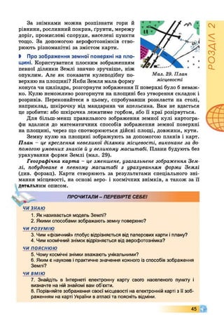 За знімками можна розпізнати гори й
рівнини, рослинний покрив, ґрунти, мережу
доріг, промислові споруди, населені пункти
тощо. За допомогою аерофотознімків ство­
рюють різноманітні за змістом карти.
І Про зображення земної поверхні на пло­
щині. Користуватися плоским зображенням
певної ділянки Землі значно зручніше, ніж
опуклим. Але як показати кулеподібну по­
верхню на площині? Якби Земля мала форму
конуса чи циліндра, розгорнути зображення її поверхні було б неваж­
ко. Кулю неможливо розгорнути на площині без утворення складок і
розривів. Переконайтеся в цьому, спробувавши розкласти на столі,
наприклад, шкірочку від мандарина чи апельсина. Вам не вдасться
це зробити: або шкірочка лежатиме горбом, або її краї розірвуться.
Для більш-менш правильного зображення земної кулі картогра­
фи вдалися до математичних способів зображення земної поверхні
на площині, через що спотворюються дійсні площі, довжини, кути.
Земну кулю на площині зображують за допомогою планів і карт.
План - це креслення невеликої ділянки місцевості, виконане за до­
помогою умовних знаків й у великому масштабі. Плани будують без
урахування форми Землі (мал. 29).
Географічна карта - це зменшене, узагальнене зображення Зем­
лі, побудоване в певному масштабі з урахуванням форми Землі
(див. форзац). Карти створюють за результатами спеціального зні­
мання місцевості, на основі аеро- і космічних знімків, а також за її
детальним описом.
ПРОЧИТАЛИ- ПЕРЕВІРТЕСЕБЕІ
4 ЧИ ЗНАЮ
1. Як називається модель Землі?
2. Якими способами зображають земну поверхню?
ЧИ РОЗУМІЮ
3. Чим «фізичний» глобус відрізняється від паперових карти іплану?
4. Чим космічний знімок відрізняється від аерофотознімка?
ЧИ ПОЯСНЮЮ
5. Чому космічні знімки вважають унікальними?
6. Яким є наукове іпрактичне значення кожного із способів зображення
Землі?
ЧИ ВМІЮ
7. Знайдіть в інтернеті електронну карту свого населеного пункту і
визначте на нійзнайомі вам об’єкти.
8. Порівняйте зображення своєї місцевості на електронній карті з її зоб­
раженням на карті України в атласі та поясніть відміни.
45
РОЗДІЛ2
 