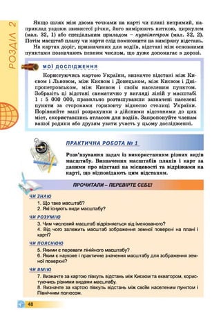 РОЗДІЛ2
Якщо шлях між двома точками на карті чи плані непрямий, на­
приклад уздовж звивистої річки, його вимірюють ниткою, циркулем
(мал. 32, 1) або спеціальним приладом - курвіметром (мал. 32, 2).
Потім масштаб плану чи карти слід помножити на виміряну відстань.
На картах доріг, призначених для водіїв, відстані між основними
пунктами позначають певним числом, що дуже допомагає в дорозі.
МОЇ ДОС ЛІ ДЖЕ ННЯ
Користуючись картою України, визначте відстані між Ки­
євом і Львовом, між Києвом і Донецьком, між Києвом і Дні­
пропетровськом, між Києвом і своїм населеним пунктом.
Зобразіть ці відстані схематично у вигляді ліній у масштабі
1 : 5 000 000, правильно розташувавши зазначені населені
пункти за сторонами горизонту відносно столиці України.
Порівняйте ваші розрахунки з дійсними відстанями до цих
міст, скориставшись атласом для водіїв. Запропонуйте членам
вашої родини або друзям узяти участь у цьому дослідженні.
ПРАКТИЧНА РОБОТА № 1
Розв’язування задач із використанням різних видів
масштабу. Визначення масштабів планів і карт за
даними про відстані на місцевості та відрізками на
карті, що відповідають цим відстаням.
Ч
ПРОЧИТАЛИ- ПЕРЕВІРТЕСЕБЕ!
ЧИ ЗНАЮ
1. Що таке масштаб?
2. Які існують види масштабу?
ЧИ РОЗУМІЮ
3. Чим числовий масштаб відрізняється від іменованого?
4. Від чого залежить масштаб зображення земної поверхні на плані і
карті?
чи пояснюю
5. Якими є переваги лінійного масштабу?
6. Яким є наукове і практичне значення масштабу для зображення зем­
ної поверхні?
чи вмію
7. Визначте за картою півкуль відстань міжКиєвомта екватором, корис­
туючись різними видами масштабу.
8. Визначте за картою півкуль відстань між своїм населеним пунктом і
Північним полюсом.
48
 