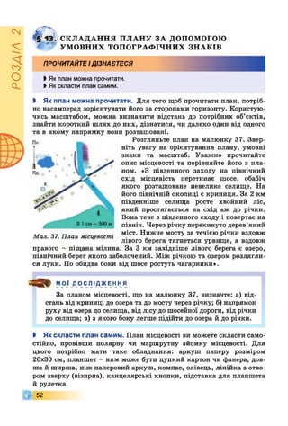 РОЗДІЛ2
ё§' СКЛАДАННЯ ПЛАНУ ЗА ДОПОМОГОЮ
УМОВНИХ ТОПОГРАФІЧНИХ ЗНАКІВ
ПРОЧИТАЙТЕІДІЗНАЄТЕСЯ
І Як план можна прочитати.
І Якскласти план самим.
І Як план можна прочитати. Для того щоб прочитати план, потріб­
но насамперед зорієнтувати його за сторонами горизонту. Користую­
чись масштабом, можна визначити відстань до потрібних об’єктів,
знайти короткий шлях до них, дізнатися, чи далеко один від одного
та в якому напрямку вони розташовані.
Розгляньте план на малюнку 37. Звер­
ніть увагу на орієнтування плану, умовні
знаки та масштаб. Уважно прочитайте
опис місцевості та порівняйте його з пла­
ном. «З південного заходу на північний
схід місцевість перетинає шосе, обабіч
якого розташоване невелике селище. На
його північній околиці є криниця. За 2 км
південніше селища росте хвойний ліс,
який простягається на схід аж до річки.
Вона тече з південного сходу і повертає на
північ. Через річку перекинуто дерев’яний
міст. Нижче мосту за течією річки вздовж
лівого берега тягнеться урвище, а вздовж
правого - піщана мілина. За 3 км західніше лівого берега є озеро,
північний берег якого заболочений. Між річкою та озером розлягли­
ся луки. По обидва боки від шосе ростуть чагарники».
Мал. 37. План місцевості
^ 9 0 9 МОЇ ДОСЛІДЖЕННЯ
За планом місцевості, що на малюнку 37, визначте: а) від­
стань від криниці до озера та до мосту через річку; б) напрямок
руху від озера до селища, від лісу до шосейної дороги, від річки
до селища; в) з якого боку легше підійти до озера й до річки.
І Як скласти план самим. План місцевості ви можете скласти само­
стійно, провівши полярну чи маршрутну зйомку місцевості. Для
цього потрібно мати таке обладнання: аркуш паперу розміром
20x30 см, планшет - ним може бути цупкий картон чи фанера, дов­
ша й ширша, ніж паперовий аркуш, компас, олівець, лінійка з отво­
ром зверху (візирна), канцелярські кнопки, підставка для планшета
й рулетка.
52
 