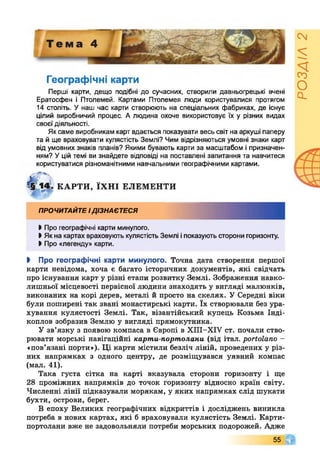 Географічні карти
Перші карти, дещо подібні до сучасних, створили давньогрецькі вчені
Ератосфен і Птолемей. Картами Птолемея люди користувалися протягом
14 століть. У наш час карти створюють на спеціальних фабриках, де існує
цілий виробничий процес. А людина охоче використовує їх у різних видах
своєї діяльності.
Яксаме виробникам карт вдається показувати весь світ на аркуші паперу
та й ще враховувати кулястість Землі? Чим відрізняються умовні знаки карт
від умовних знаків планів? Якими бувають карти за масштабом і призначен­
ням? Уцій темі ви знайдете відповіді на поставлені запитання та навчитеся
користуватися різноманітними навчальними географічними картами.
4 14І. КАРТИ, ЇХНІ ЕЛЕМЕНТИ
ПРОЧИТАЙТЕІДІЗНАЄТЕСЯ
І Про географічні карти минулого.
І Якна картах враховують кулястість Землі іпоказують сторони горизонту.
І Про «легенду» карти.
І Про географічні карти минулого. Точна дата створення першої
карти невідома, хоча є багато історичних документів, які свідчать
про існування карт у різні етапи розвитку Землі. Зображення навко­
лишньої місцевості первісної людини знаходять у вигляді малюнків,
виконаних на корі дерев, металі й просто на скелях. У Середні віки
були поширені так звані монастирські карти. їх створювали без ура­
хування кулястості Землі. Так, візантійський купець Козьма Інді-
коплов зобразив Землю у вигляді прямокутника.
У зв’язку з появою компаса в Європі в ХІІІ-ХІУ ст. почали ство­
рювати морські навігаційні карти-портполани (від італ. роНоІапо -
«пов’язані порти»). Ці карти містили безліч ліній, проведених у різ­
них напрямках з одного центру, де розміщувався уявний компас
(мал. 41).
Така густа сітка на карті вказувала сторони горизонту і ще
28 проміжних напрямків до точок горизонту відносно країн світу.
Численні лінії підказували морякам, у яких напрямках слід шукати
бухти, острови, берег.
В епоху Великих географічних відкриттів і досліджень виникла
потреба в нових картах, які б враховували кулястість Землі. Карти-
портолани вже не задовольняли потреби морських подорожей. Адже
55 Г
РОЗДІЛ2
 