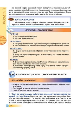 РОЗДІЛ2
На кожній карті, зазвичай унизу, вміщується пояснювальна таб­
лиця умовних знаків і позначок. Називається вона легендою карти,
що з латинської мови означає «те, що має бути прочитане». Отже,
легенда допомагає розкрити зміст карти і прочитати його.
Ц МОЇ ДОСЛІДЖЕННЯ
Розгляньте легенду карти півкуль в атласі і спробуйте роз­
крити її зміст, тобто «прочитайте», що на ній позначено.
ПРОЧИТАЛИ- ПЕРЕВІРТЕСЕБЕ!
ЧИ ЗНАЮ
1. Що є географічною картою?
2. Щотаке легенда карти?
ЧИ РОЗУМІЮ
3. Чому під час створення карт використовують картографічні проекції?
4. Чим відрізняються умовні знаки на карті від умовних знаків на плані?
ЧИ п о я с н ю ю
5. Чому на карті неможливо зобразити земну поверхню в усіх подроби­
цях?
6. Чому на карті використовують як масштабні, так і позамасштабні
умовні знаки?
ЧИ ВМІЮ
7. Визначте за картою півкуль, які об’єкти на нійпоказано масштабними,
а які позамасштабними умовними знаками.
8. Визначте в географічному атласі карту, легенда якої містить інформа­
ціюпро живу природу Землі.
4 15. КЛАСИФІКАЦІЯ КАРТ. ГЕОГРАФІЧНІ АТЛАСИ
ПРОЧИТАЙТЕІДІЗНАЄТЕСЯ
І Чому на карті можуть вміститися як окремі частини земної поверхні, так і
вся Земля.
• Про розмаїття карт за змістом іпризначенням.
• Чому об’єднують карти ватласи.
І Чому на карті можуть уміститися як окремі частини земної по­
верхні, так і вся Земля. Зверніть увагу на карти, що вміщені на фор­
заці вашого підручника. На одній з них зображено всю Землю, а на
іншій - лише територію нашої країни. Зобразити різні за площею
ділянки земної поверхні на однаковому за розмірами аркуші паперу
58
 