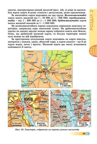 змогли, використавши різний масштаб (мал. 43). А різні за масшта­
бом карти мають й різну точність і деталізацію, різне призначення.
За масштабом карти поділяють на три групи. Великомасштабні
карти мають масштаб від 1 : 10 000 до 1 : 200 000; середньомасш-
табні - від 1 : 200 000 до 1 : 1 000 000; дрібномасштабні карти
мають масштаб менший за 1 : 1 000 000.
На великомасштабних картах показують переважно невелику те­
риторію, наприклад один населений пункт. На дрібномасштабних
картах на одному аркуші можна одразу побачити навіть всю Землю.
Отже, що дрібніший масштаб карти, то більшу територію земної
кулі можна на ній відобразити.
За просторовим охопленням карти поділяють на карти півкуль,
материків і океанів, країн, областей тощо, а карти океанів - ще й на
карти морів, заток і проток. Масштаб карти дає змогу встановити
особливості її змісту.
іа с я т и ч і
Іванків іелсць
Бобровиця
З г у р ів к а ®
Яготин
іяслав- _
ІЬНИЦЬКИИ
канівське ......
Масштаб
"-V. 1 :2 000 000
Мал. 43. Територія, зображена на картах різного масштабу
59
РОЗДІЛ2
 