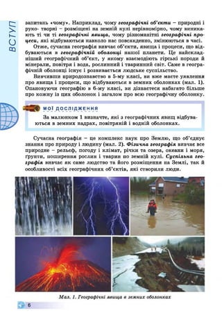 ВСТУП
запитань «чому». Наприклад, чому географічні об’єкти - природні і
руко- творні - розміщені на земній кулі нерівномірно, чому виника­
ють ті чи ті географічні явища, чому різноманітні географічні про­
цеси, які відбуваються навколо нас повсякденно, змінюються в часі.
Отже, сучасна географія вивчає об’єкти, явища і процеси, що від­
буваються в географічній оболонці нашої планети. Це найсклад­
ніший географічний об’єкт, у якому взаємодіють гірські породи й
мінерали, повітря і вода, рослинний і тваринний світ. Саме в геогра­
фічній оболонці існує і розвивається людське суспільство.
Вивчивши природознавство в 5-му класі, ви вже маєте уявлення
про явища і процеси, що відбуваються в земних оболонках (мал. 1).
Опановуючи географію в 6-му класі, ви дізнаєтеся набагато більше
про кожну із цих оболонок і загалом про всю географічну оболонку.
МОЇ Д О С ЛІ ДЖЕ ННЯ
За малюнком 1 визначте, які з географічних явищ відбува­
ються в земних надрах, повітряній і водній оболонках.
Сучасна географія - це комплекс наук про Землю, що об’єднує
знання про природу і людину (мал. 2). Фізична географія вивчає все
природне - рельєф, погоду і клімат, річки та озера, океани і моря,
ґрунти, поширення рослин і тварин по земній кулі. Суспільна гео­
графія вивчає як саме людство та його розміщення на Землі, так й
особливості всіх географічних об’єктів, які створили люди.
Ш 6
 